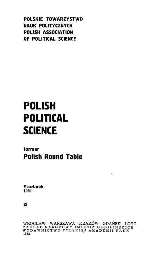handle is hein.journals/ppsy11 and id is 1 raw text is: 

POLSKIE TOWARZYSTWO
NAUK POLITYCZNYCH
POLISH ASSOCIATION
OF POLITICAL SCIENCE












POLISH

POLITICAL

SCIENCE


former
Polish Round  Table




Yearbook
1981

XI


WROCLAW-WARSZAWA-KRAKOW-GDAlSK-LODZ
ZAKLAD NARODOWY IMIENIA OSSOLINSKICH
WYDAWNICTWO  POLSKIEJ AKADEMII NAUK
1982


