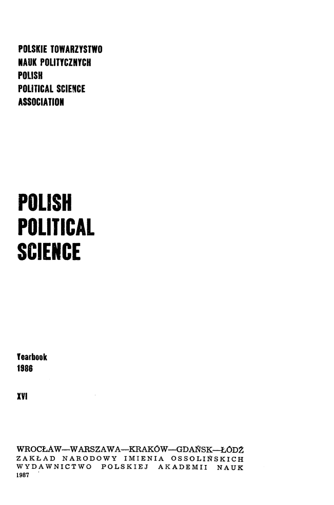 handle is hein.journals/ppsy16 and id is 1 raw text is: 


POLSKIE TOWARZYSTWO
HAUK POLITYCZNYCH
POLISH
POLITICAL SCIENCE
ASSOCIATION








POLISH

POLITICAL

SCIENCE








Tearbook
1986

XVI




WROCLAW-WARSZAWA-KRAKOW-GDAiSK--LODZ
ZAKLAD NARODOWY IMIENIA OSSOLIRSKICH
WYDAWNICTWO POLSKIEJ AKADEMII NAUK
1987


