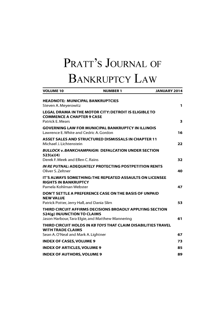 handle is hein.journals/prattjb10 and id is 1 raw text is: 














PRATT'S JOURNAL OF



  BANKRUPTCY LAW


VOLUME10                 NUMBER I             JANUARY 2014

HEADNOTE: MUNICIPAL BANKRUPTCIES
Steven A. Meyerowitz                                    1
LEGAL DRAMA IN THE MOTOR CITY: DETROIT IS ELIGIBLE TO
COMMENCE A CHAPTER 9 CASE
Patrick E.Mears                                         3
GOVERNING LAW FOR MUNICIPAL BANKRUPTCY IN ILLINOIS
Lawrence E.White and Cedric A.Gordon                   16
ASSET SALES AND STRUCTURED DISMISSALS IN CHAPTER 11
Michael J. Lichtenstein                                22
BULLOCK v.BANKCHAMPAIGN: DEFALCATION UNDER SECTION
523(a)(4)
Derek F. Meek and Ellen C. Rains                       32
IN RE PUTNAL: ADEQUATELY PROTECTING POSTPETITION RENTS
Oliver S. Zeltner                                      40
IT'S ALWAYS SOMETHING:THE REPEATED ASSAULTS ON LICENSEE
RIGHTS IN BANKRUPTCY
Pamela Kohiman Webster                                 47
DON'T SETTLE A PREFERENCE CASE ON THE BASIS OF UNPAID
NEW VALUE
Patrick Potter,Jerry Hall, and Dania Slim              53
THIRD CIRCUIT AFFIRMS DECISIONS BROADLY APPLYING SECTION
524(g) INJUNCTION TO CLAIMS
Jason Harbour,Tara Elgie,and Matthew Mannering         61
THIRD CIRCUIT HOLDS IN KB TOYS THAT CLAIM DISABILITIES TRAVEL
WITH TRADE CLAIMS
Sean A.O'Neal and Mark A.Lightner                      67
INDEX OF CASES, VOLUME 9                               73
INDEX OF ARTICLES, VOLUME 9                            85
INDEX OF AUTHORS, VOLUME 9                             89


