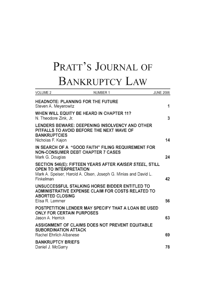 handle is hein.journals/prattjb2 and id is 1 raw text is: PRATT'S JOURNAL OF
BANKRUPTCY LAW
VOLUME 2              NUMBER 1              JUNE 2006
HEADNOTE: PLANNING FOR THE FUTURE
Steven A. Meyerowitz                              1
WHEN WILL EQUITY BE HEARD IN CHAPTER 11?
N. Theodore Zink, Jr.                             3
LENDERS BEWARE: DEEPENING INSOLVENCY AND OTHER
PITFALLS TO AVOID BEFORE THE NEXT WAVE OF
BANKRUPTCIES
Nicholas F. Kajon                                14
IN SEARCH OF A GOOD FAITH FILING REQUIREMENT FOR
NON-CONSUMER DEBT CHAPTER 7 CASES
Mark G. Douglas                                  24
SECTION 546(E): FIFTEEN YEARS AFTER KAISER STEEL, STILL
OPEN TO INTERPRETATION
Mark A. Speiser, Harold A. Olsen, Joseph G. Minias and David L.
Finkelman                                        42
UNSUCCESSFUL STALKING HORSE BIDDER ENTITLED TO
ADMINISTRATIVE EXPENSE CLAIM FOR COSTS RELATED TO
ABORTED CLOSING
Elisa R. Lemmer                                  56
POSTPETITION LENDER MAY SPECIFY THAT A LOAN BE USED
ONLY FOR CERTAIN PURPOSES
Jason A. Herrick                                 63
ASSIGNMENT OF CLAIMS DOES NOT PREVENT EQUITABLE
SUBORDINATION ATTACK
Rachel Ehrlich Albanese                          69
BANKRUPTCY BRIEFS
Daniel J. McGarry                                78


