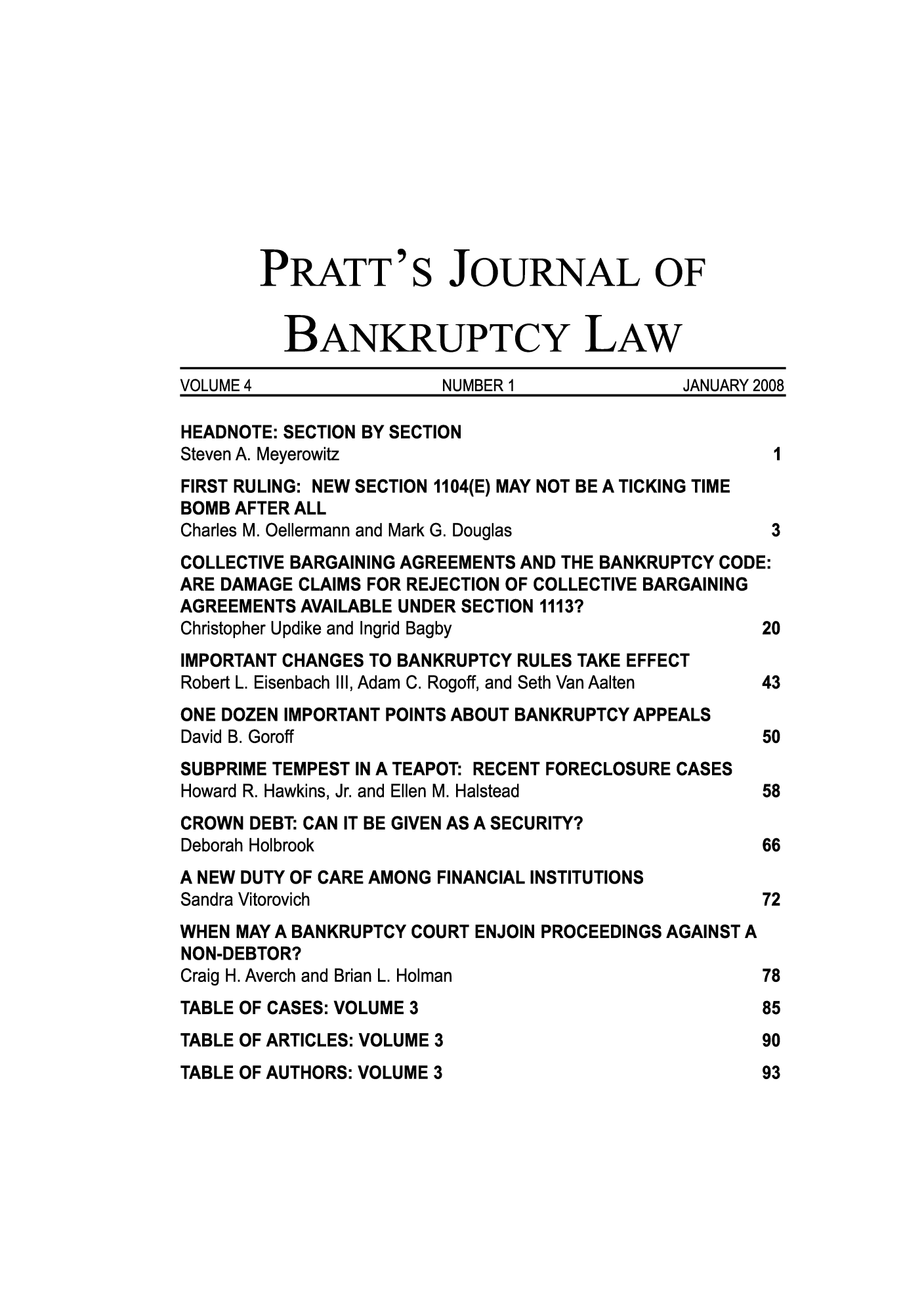 handle is hein.journals/prattjb4 and id is 1 raw text is: PRATT'S JOURNAL OF
BANKRUPTCY LAW
VOLUME 4                 NUMBER 1              JANUARY 2008
HEADNOTE: SECTION BY SECTION
Steven A. Meyerowitz                                    I
FIRST RULING: NEW SECTION 1104(E) MAY NOT BE A TICKING TIME
BOMB AFTER ALL
Charles M. Oellermann and Mark G. Douglas               3
COLLECTIVE BARGAINING AGREEMENTS AND THE BANKRUPTCY CODE:
ARE DAMAGE CLAIMS FOR REJECTION OF COLLECTIVE BARGAINING
AGREEMENTS AVAILABLE UNDER SECTION 1113?
Christopher Updike and Ingrid Bagby                    20
IMPORTANT CHANGES TO BANKRUPTCY RULES TAKE EFFECT
Robert L. Eisenbach III, Adam C. Rogoff, and Seth Van Aalten  43
ONE DOZEN IMPORTANT POINTS ABOUT BANKRUPTCY APPEALS
David B. Goroff                                        50
SUBPRIME TEMPEST IN A TEAPOT: RECENT FORECLOSURE CASES
Howard R. Hawkins, Jr. and Ellen M. Halstead           58
CROWN DEBT: CAN IT BE GIVEN AS A SECURITY?
Deborah Holbrook                                       66
A NEW DUTY OF CARE AMONG FINANCIAL INSTITUTIONS
Sandra Vitorovich                                      72
WHEN MAY A BANKRUPTCY COURT ENJOIN PROCEEDINGS AGAINST A
NON-DEBTOR?
Craig H. Averch and Brian L. Holman                    78
TABLE OF CASES: VOLUME 3                               85
TABLE OF ARTICLES: VOLUME 3                            90
TABLE OF AUTHORS: VOLUME 3                             93



