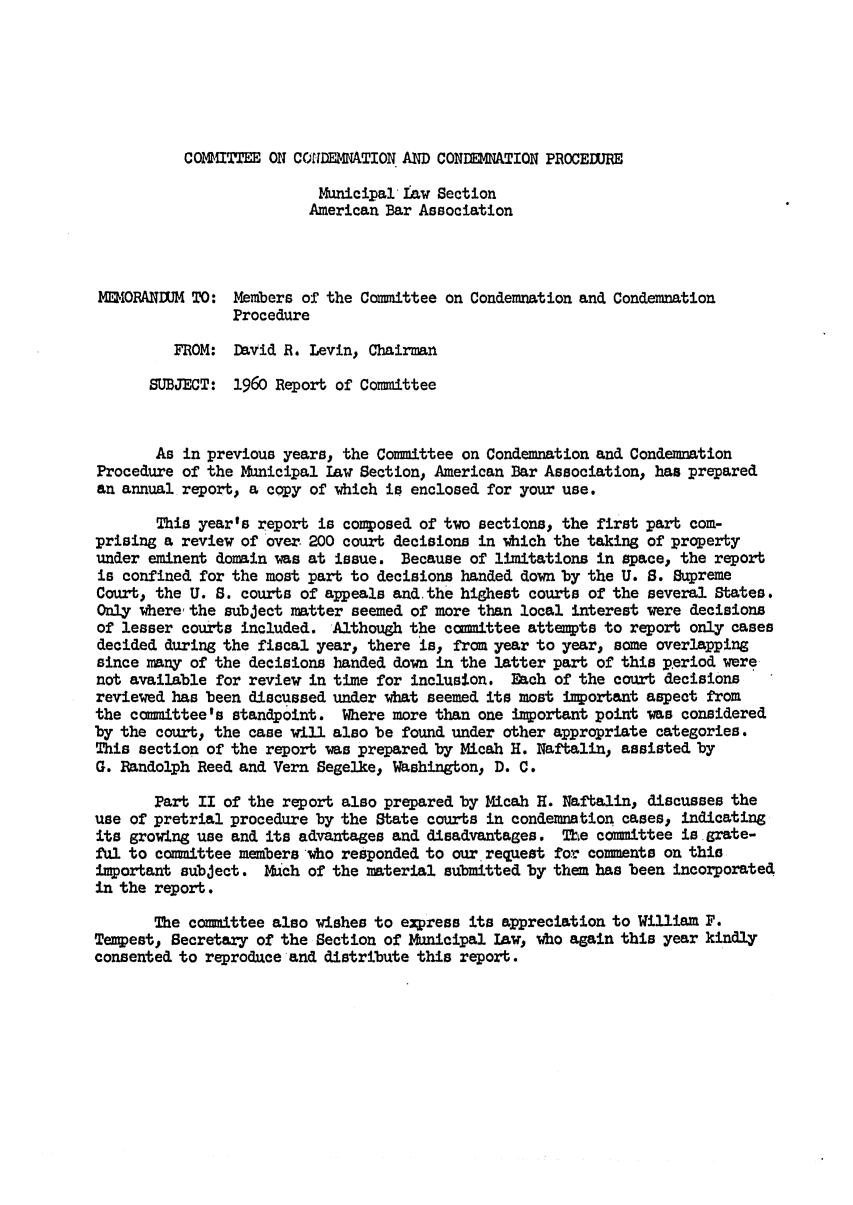 handle is hein.journals/precondem3 and id is 1 raw text is: COmITTEE ON COIDEMNATION AND CONDEMNATION PROCEDUREMunicipal Iaw SectionAmerican Bar AssociationI5ORANDUM TO: Members of the Committee on Condemnation and CondemnationProcedureFROM: David R. Levin, ChairmanSUBJECT: 1960 Report of CommitteeAs in previous years, the Committee on Condemnation and CondemnationProcedure of the Municipal Law Section, American Bar Association, has preparedan annual report, a copy of which is enclosed for your use.This year's report is composed of two sections, the first part com-prising a review of over 200 court decisions in which the taking of propertyunder eminent domain was at issue. Because of limitations in space, the reportis confined for the most part to decisions handed down by the U. S. SupremeCourt, the U. S. courts of appeals and.the highest courts of the several States.Only where the subject matter seemed of more than local interest were decisionsof lesser courts included. Although the committee attempts to report only casesdecided during the fiscal year, there is, from year to year, some overlappingsince many of the decisions handed down in the latter part of this period werenot available for review in time for inclusion. Each of the court decisionsreviewed has been discussed under what seemed its most important aspect fromthe committee's standpoint. Where more than one important point was consideredby the court, the case will also be found under other appropriate categories.This section of the report was prepared by Micah H. Naftalin, assisted byG. Randolph Reed and Vern Segelke, Washington, D. C.Part II of the report also prepared by Micah H. Naftalin, discusses theuse of pretrial procedure by the State courts in condemnation cases, indicatingits growing use and its advantages and disadvantages. The committee is grate-ful to committee members who responded to our request for comments on thisimportant subject. Mch of the material submitted by them has been incorporatedin the report.The committee also wishes to express its appreciation to William F.Tempest, Secretary of the Section of Municipal law, who again this year kindlyconsented to reproduice and distribute this report.