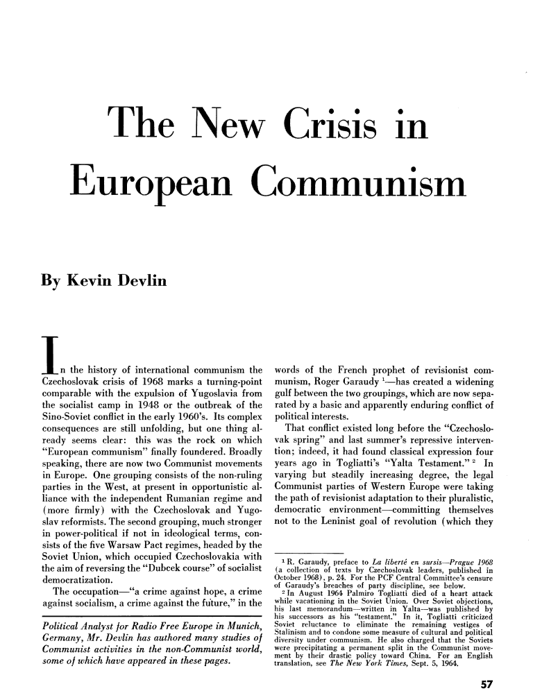 handle is hein.journals/probscmu17 and id is 517 raw text is: 










               The New Crisis in




      European Communism







By Kevin Devlin


I n the history of international communism the
Czechoslovak crisis of 1968 marks a turning-point
comparable with the expulsion of Yugoslavia from
the socialist camp in 1948 or the outbreak of the
Sino-Soviet conflict in the early 1960's. Its complex
consequences are still unfolding, but one thing al-
ready seems clear: this was the rock on which
European communism finally foundered. Broadly
speaking, there are now two Communist movements
in Europe. One grouping consists of the non-ruling
parties in the West, at present in opportunistic al-
liance with the independent Rumanian regime and
(more firmly) with the Czechoslovak and Yugo-
slav reformists. The second grouping, much stronger
in power-political if not in ideological terms, con-
sists of the five Warsaw Pact regimes, headed by the
Soviet Union, which occupied Czechoslovakia with
the aim of reversing the Dubcek course of socialist
democratization.
   The occupation-a crime against hope, a crime
against socialism, a crime against the future, in the

Political Analyst or Radio Free Europe in Munich,
Germany, Mr. Devlin has authored many studies o/
Communist activities in the non-Communist world,
some of which have appeared in these pages.


words of the French prophet of revisionist com-
munism, Roger Garaudy '-has created a widening
gulf between the two groupings, which are now sepa-
rated by a basic and apparently enduring conflict of
political interests.
  That conflict existed long before the Czechoslo-
vak spring and last summer's repressive interven-
tion; indeed, it had found classical expression four
years ago in Togliatti's Yalta Testament. ' In
varying but steadily increasing degree, the legal
Communist parties of Western Europe were taking
the path of revisionist adaptation to their pluralistic,
democratic  environment-committing     themselves
not to the Leninist goal of revolution (which they


  I R. Garaudy, preface to La libertM en sursi-Prague 1968
(a collection of texts by Czechoslovak leaders, published in
October 1968), p. 24. For the PCF Central Committee's censure
of Garaudy's breaches of party discipline, see below.
  2 In August 1964 Palmiro Togliatti died of a heart attack
while vacationing in the Soviet Union. Over Soviet objections,
his last memorandum-written in Yalta-was published by
his successors as his testament. In it, Togliatti criticized
Soviet reluctance to eliminate the remaining vestiges of
Stalinism and to condone some measure of cultural and political
diversity under communism. fie also charged that the Soviets
were precipitating a permanent split in the Communist move-
ment by their drastic policy toward China. For an English
translation, see The New York Times, Sept. 5, 1964.


