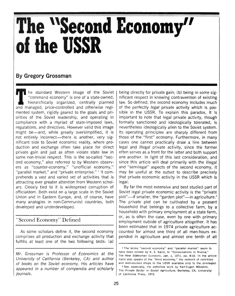 handle is hein.journals/probscmu26 and id is 371 raw text is: The Secondof the USSRBy Gregory GrossmanT he standard Western image of the Soviet      cornmmand economy is one of a state-owned,      !ierarchically orga ized, centrally plannedand maraged, price-controlled and otherwse regi-mnted system, rigidly gearcd to the goals and priorities of the Soviet ,eadership, and operating incompliance with a myriad of state-mposed laws,regu ations, and directives. However valid this imagemight be-and, while greatly oversimplified, it isnot ent rely incorrect-there is another, very sig-nificant side to Soviet economic reality, where pro-duction and exchange often take place for directprivate gain and just as often violate state law insome non-trivial respect. This s the so-ca led sec-ond economy, also referred to by Western observ-ers as counter-economy, unofficial economy,para I market, and private enterprise. t com-prehends a vast and varied set of activities that isattracting ever greater attention from Western schol-ars. Closely tied to it is widespread corrupt on ofofficialdom. Both exist on a arge scale in the SovietUnion and in Eastern Europe and, of course, havemany analogies in non-Communist countries, bothdeveloped and underdeveloped.Second Economy Defined  As some scholars define it, the second ecoonoycoprses all production and exchange activ  thatfulfills at least one of the two following tests: (a)Mr. Grossman is Professor of Economics at theUniversity of California (Berkeley, CA) and authorof books on the Soviet economy. His articles haveappeared in a number of compendia and scholarlyjournals.being directly for private gain; (b) being in some sig-nificant respect in knowing contravention of existinglaw. So defned the second economy includes muchof the perfectly legal private activity which is pos-sible in the USSR. To explain this paradox, it isimportant to note that legal private activity, thoughformally sanctioned and ideologically tolerated, isnevertheless ideologically alien to the Soviet system.Its operating principles are sharply different fromthose of the first economy. Furthermore, in manycases one cannot practically draw a line betweenlegal and illegal private activity, since the formeroften serves as a front for the latter and both supportone another. n    ight of this last consideration, andsince this artic e wiI deal primarily with the illegaland semi egal' aspects of the second economy, itmay be useful at the outset to describe preciselythat private economic activity in the USSR which isIegal.   By far the most extensive and best studied part ofSoviet legal private economic activity is the privateplot-if smaller, the garden plot-in agriculture.2The private plot can be cultivated by a peasanthousehold that belongs to a collective farm, by ahousehold w Ith primary employment at a state farm,or, as is often the case, even by one with primaryemployment outside of agriculture altogether. It hasbeen estimated that in 1974 private agriculture ac-counted for almost one third of all man hours ex-pended in agriculture and almost one tenth of all  The terms second enomy and parallel market seem tohave b'en coned by K. S. Karol, in Conversatons n RussI a,The New Statesman ILondon), Jan. 1, 1971, pp. 8-0 in the ar tieKarol also speak f the thi rd economy, the network of restrictedand well- tockd shops in the USSR available only to the privileged.  2 See, especiay, the defnitive work by Karl-Eugen W5dekin,The Private Sector in Sovet Agriculture, Berkeley, CA, Universityof California Pres  973I~~~~ Akif Mk 0SOM111111fi