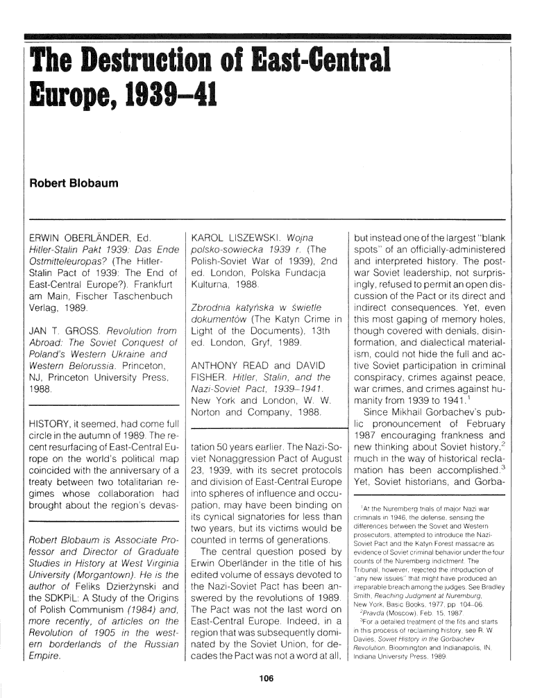 handle is hein.journals/probscmu39 and id is 686 raw text is: 



The Destruction of East-Central


The Desrootion of Es-Central


Europe, 1939-41






Robert  Blobaum


ERW  N OBERLANDER, Ed.
H ier-Stalin Pakt 1939: Das Ende
Ostritteleuropas? (The Hitler-
Stalin Pact of 1939: The End of
East-Central Europe?). Frankfurt
am  Main, Fischer Taschenbuch
Verlag, 1989.

JAN  T, GROSS.  Revolution from
Abroad: The  Soviet Conquest of
Poland's Western Ukraine arnd
Western Belorussia. Princeton,
NJ, Princeton University Press,
1988,


HISTORY, it seemed, had come full
circle in the autumn of 1989- The re-
cent resurfacing of East-Central Eu-
rope on the world's politica map
coincided with the anniversary of a
treaty between two totalitarian re-
gimes  whose  collaboration had
brought about the region s devas-


Robert Blobaum is Associate Pro-
fessor and Director of Graduate
Studies in History at West Virginia
University (Morgantown). H e is the
author of FeLiks Dzierzynski and
the SDKPiL: A Study of the Origins
of Polish Communism (1984) and,
more  recently, of articles on the
Revolution of 1905 in the west
em  borderlands of the  Russian
Empire.


KAROL   LISZEWSK.   Wojna
polsko-sowiecka 1939 r  (The
Pol sh-Soviet War of 1939), 2nd
ed, London, Polska Fundacla
Kulturna, 1988-

Zbrodnia katyriska w swietle
dokumentow  (The Katyn Crime in
Light of the Documents), 13th
ed, London, Gryf, 1989.

ANTHONY READ and DAVID
FISHER   Hitler, Stalin and the
NaziSoviet Pact  1939 -1941.
New  York and  London, W. W.
Norton and  Company,  1988.


taton 50 years earlier. The Nazi-So-
viet Noraggression Pact of August
23, 1939. with its secret protocols
and division of East-Central Europe
into spheres of influence and occu-
pation. may have been binding on
its cynica signator es for less than
two years, but its v ctims would be
counted in terms of generations.
  The centra question posed  by
Erwin OberlAnder in the title of his
edited volume of essays devoted to
the Nazi-Soviet Pact has been an-
swered by the revolutions of 1989.
The Pact was not the last word on
East-Central Europe. Indeed, in a
region that was subsequently domi-
nated by the Soviet Union, for de-
cades the Pact was not a word at all,


but nstead one of the largest bank
spots of an officially-administered
and interpreted history. The post-
war Soviet leadersh p, not surpris-
ingly, refused to permit an open dis-
cussion of the Pact or ts d rect and
indirect consequences. Yet, even
thIs most gaping of memory ho es,
though covered with denials, disin-
formation, and dialect cal mater al-
ism. could not hide the ful and ac-
tive Soviet participation in criminal
conspiracy, crimes against peace,
war crimes, and crimes against hu-
manity from 1939 to 1941.'
  Since Mikha  Gorbachev's pub-
lic pronouncement   of February
1987  encouraging frankness and
new thinking about Soviet history,2
much  in the way of historical recla-
mation has been  accomplished.
Yet, Soviet historians, and Gorba-


A' li 5010 12'11 l l 01 5, ,
meP1    4  lld~e e  n  ( h




      9Th n co b'won th So 01Ont W, N
  1120  )00U 'mpc.1)ntdO.eheNu


, r


106


