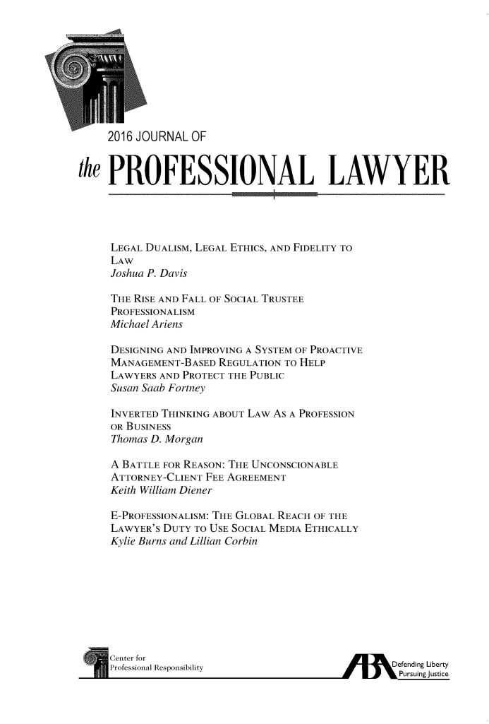 handle is hein.journals/profeslwr2016 and id is 1 raw text is: 










     2016 JOURNAL OF


the  PROFESSIONAL LAWYER


LEGAL DUALISM, LEGAL ETHICS, AND FIDELITY TO
LAW
Joshua P. Davis

THE RISE AND FALL OF SOCIAL TRUSTEE
PROFESSIONALISM
Michael Ariens

DESIGNING AND IMPROVING A SYSTEM OF PROACTIVE
MANAGEMENT-BASED  REGULATION TO HELP
LAWYERS AND PROTECT THE PUBLIC
Susan Saab Fortney

INVERTED THINKING ABOUT LAW AS A PROFESSION
OR BUSINESS
Thomas D. Morgan

A BATTLE FOR REASON: THE UNCONSCIONABLE
ATTORNEY-CLIENT FEE AGREEMENT
Keith William Diener

E-PROFESSIONALISM: THE GLOBAL REACH OF THE
LAWYER'S DUTY TO USE SOCIAL MEDIA ETHICALLY
Kylie Burns and Lillian Corbin


* Center for
  Professional Responsibility


/    dDefending Liberty
         Pursuing justice


