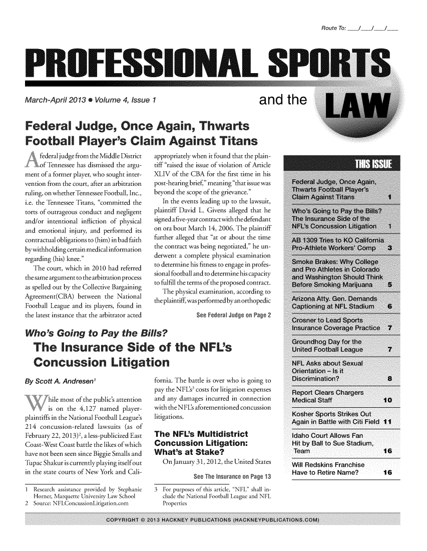 handle is hein.journals/profsptla4 and id is 1 raw text is: 

Route To:  /   /


PROFESSIONAL SI


March-April  2013  . Volume  4, Issue 1


and the


Federal Judge, Once Again, Thwarts

Football Player's Claim Against Titans


     federal judge from the Middle District
     Of Tennessee has dismissed the argu-
ment of a former player, who sought inter-
vention from the court, after an arbitration
ruling, on whether Tennessee Football, Inc.,
i.e. the Tennessee Titans, committed the
torts of outrageous conduct and negligent
and/or intentional infliction of physical
and emotional injury, and performed its
contractual obligations to (him) in bad faith
bywithholding certain medical information
regarding (his) knee.
   The court, which in 2010 had referred
the same argument to the arbitration process
as spelled out by the Collective Bargaining
Agreement(CBA)  between the National
Football League and its players, found in
the latest instance that the arbitrator acted


appropriately when it found that the plain-
tiff raised the issue of violation of Article
XLIV  of the CBA for the first time in his
post-hearing brief, meaning that issue was
beyond the scope of the grievance.
   In the events leading up to the lawsuit,
plaintiff David L. Givens alleged that he
signed a five-year contract with the defendant
on ora bout March 14, 2006. The plaintiff
further alleged that at or about the time
the contract was being negotiated, he un-
derwent a complete physical examination
to determine his fitness to engage in profes-
sional football and to determine his capacity
to fulfill the terms of the proposed contract.
   The physical examination, according to
the plaintiff, was performed by an orthopedic

             See Federal Judge on Page 2


Who's Going to Pay the Bills?

  The Insurance Side of the NFL's

  Concussion Litigation


By Scott A. AndresenI

       hile most of the public's attention
       is on the 4,127 named player-
plaintiffs in the National Football League's
214  concussion-related lawsuits (as of
February 22, 2013)2, a less-publicized East
Coast-West Coast battle the likes ofwhich
have not been seen since Biggie Smalls and
Tupac Shakur is currently playing itself out
in the state courts of New York and Cali-

1  Research assistance provided by Stephanie
   Horner, Marquette University Law School
2  Source: NFLConcussionLitigation.com


fornia. The battle is over who is going to
pay the NFL's' costs for litigation expenses
and any damages incurred in connection
with theNFL's aforementioned concussion
litigations.

The   NFL's  Multidistrict
Concussion Litigation:
What's   at Stake?
   On January 31, 2012, the United States

            See The Insurance on Page 13
3  For purposes of this article, NFL shall in-
   clude the National Football League and NFL
   Properties


Will Redskins Franchise
Have to Retire Name?   16


COPYRIGHT   2013 HACKNEY PUBLICATIONS (HACKNEYPUBLICATIONS.COM)


