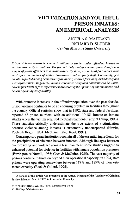 handle is hein.journals/prsjrnl78 and id is 56 raw text is:                  VICTIMIZATION AND YOUTHFUL                                         PRISON INMATES:                             AN EMPIRICAL ANALYSIS                                     ANGELA S. MAITLAND                                       RICHARD D. SLUDER                              Central Missouri  State UniversityPrison violence researchers have traditionally studied older offenders housed inmaximum-security institutions. The present study analyzes victimization data from asample of young offenders in a medium-security state prison. Youthful inmates weremost often the victims of verbal harassment and property theft. Conversely, fewinmates reported having been sexually assaulted, extortedfor money, or had weaponsused against them. In general, victims were more likely than nonvictims to be White,have higher levels offear experience more severely the pains ofimprisonment, andbe less psychologically healthy.   With dramatic increases in the offender population over the past decade,prison violence continues to be an enduring problem in facilities throughoutthe country. Official statistics show that in 1992, state and federal facilitiesreported 66 prison murders, with an additional 10,181 inmate-on-inmateattacks where the victims required medical treatment (Camp & Camp, 1993).These  statistics critically underestimate the true extent of victimizationbecause  violence among  inmates  is customarily underreported (Hewitt,Poole, & Regoli, 1984; McShane, 1996; Reid, 1991).   Contemporary  penal institutions contain all of the essential ingredients forthe precipitation of violence between inmates. Although linkages betweenovercrowding  and violence remain less than clear, some studies suggest anenhanced potential for violence in facilities with inmate population pressures(Farrington & Nuttall, 1985; Gaes & McGuire, 1985). The vast majority ofprisons continue to function beyond their operational capacity; in 1994, stateprisons were operating somewhere  between  117%  and 129%  of their esti-mated capacity (Beck & Gillard, 1995).   A version of this article was presented at the Annual Meeting of the Academy of CriminalJustice Sciences, March 1997, in Louisville, Kentucky.THE PRISON JOURNAL, Vol.78 No. 1, March 1998 55-73@ 1998 Sage Publications, Inc.                                                                     55