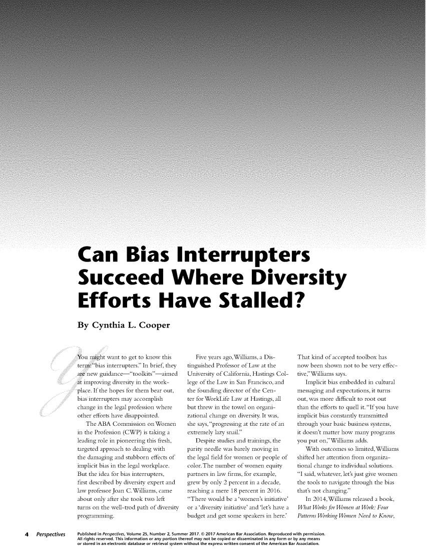 handle is hein.journals/prspctiv25 and id is 20 raw text is: 







































Can Bias Interrupters


Succeed Where Diversity


Efforts Have Stalled?


By   Cynthia L. Cooper


You might want to get to know this
term: bias interrupters. In brief, they
are new guidance-toolkits-aimed
at improving diversity in the work-
place. If the hopes for them bear out,
bias interrupters may accomplish
change in the legal profession where
other efforts have disappointed.
   The ABA  Commission  on Women
in the Profession (CWP) is taking a
leading role in pioneering this fresh,
targeted approach to dealing with
the damaging and stubborn effects of
implicit bias in the legal workplace.
But the idea for bias interrupters,
first described by diversity expert and
law professor Joan C. Williams, came
about only after she took two left
turns on the well-trod path of diversity
programming.


   Five years ago,Williams, a Dis-
tinguished Professor of Law at the
University of California, Hastings Col-
lege of the Law in San Francisco, and
the founding director of the Cen-
ter for WorkLife Law at Hastings, all
but threw in the towel on organi-
zational change on diversity. It was,
she says, progressing at the rate of an
extremely lazy snail.
   Despite studies and trainings, the
parity needle was barely moving in
the legal field for women or people of
color.The number of women  equity
partners in law firms, for example,
grew by only 2 percent in a decade,
reaching a mere 18 percent in 2016.
There would be a 'women's initiative'
or a 'diversity initiative' and 'let's have a
budget and get some speakers in here.'


That kind of accepted toolbox has
now  been shown not to be very effec-
tive,Williams says.
   Implicit bias embedded in cultural
messaging and expectations, it turns
out, was more difficult to root out
than the efforts to quell it. If you have
implicit bias constantly transmitted
through your basic business systems,
it doesn't matter how many programs
you put on,Williams adds.
   With outcomes so limited,Williams
shifted her attention from organiza-
tional change to individual solutions.
I said, whatever, let's just give women
the tools to navigate through the bias
that's not changing.
   In 2014,Williams released a book,
What Works for Women at Work: Four
Patterns Working Women Need to Know,


4   Perspectives


Published in Perspectives, Volume 25, Number 2, Summer 2017. © 2017 American Bar Association. Reproduced with permission.
All rights reserved. This information or any portion thereof may not be copied or disseminated in any form or by any means
or stored in an electronic database or retrieval system without the express written consent of the American Bar Association.


