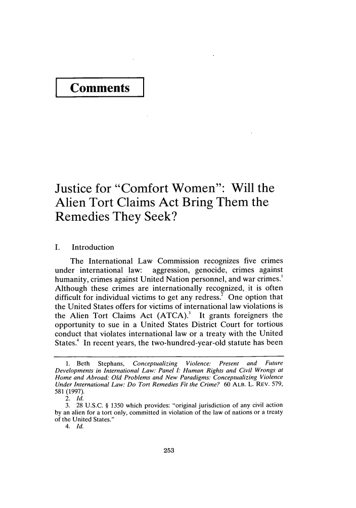 handle is hein.journals/psilr20 and id is 261 raw text is: CommentsJustice for Comfort Women: Will theAlien Tort Claims Act Bring Them theRemedies They Seek?I.   IntroductionThe International Law Commission recognizes five crimesunder international law:   aggression, genocide, crimes againsthumanity, crimes against United Nation personnel, and war crimes.IAlthough these crimes are internationally recognized, it is oftendifficult for individual victims to get any redress.2 One option thatthe United States offers for victims of international law violations isthe Alien Tort Claims Act (ATCA).3 It grants foreigners theopportunity to sue in a United States District Court for tortiousconduct that violates international law or a treaty with the UnitedStates.4 In recent years, the two-hundred-year-old statute has been1. Beth  Stephans, Conceptualizing  Violence: Present and  FutureDevelopments in International Law. Panel I: Human Rights and Civil Wrongs atHome and Abroad: Old Problems and New Paradigms: Conceptualizing ViolenceUnder International Law: Do Tort Remedies Fit the Crime? 60 ALB. L. REV. 579,581 (1997).2. Id.3. 28 U.S.C. § 1350 which provides: original jurisdiction of any civil actionby an alien for a tort only, committed in violation of the law of nations or a treatyof the United States.4. Id.