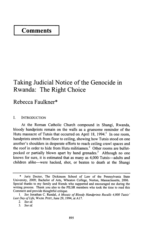 handle is hein.journals/psilr27 and id is 901 raw text is: I Comments ITaking Judicial Notice of the Genocide inRwanda: The Right ChoiceRebecca Faulkner*I.  INTRODUCTIONAt the Roman Catholic Church compound in Shangi, Rwanda,bloody handprints remain on the walls as a gruesome reminder of theHutu massacre of Tutsis that occurred on April 18, 1994.1 In one room,handprints stretch from floor to ceiling, showing how Tutsis stood on oneanother's shoulders in desperate efforts to reach ceiling crawl spaces andthe roof in order to hide from Hutu militiamen.2 Other rooms are bullet-pocked or partially blown apart by hand grenades.3 Although no oneknows for sure, it is estimated that as many as 4,000 Tutsis-adults andchildren alike-were hacked, shot, or beaten to death at the Shangi* Juris Doctor, The Dickinson School of Law of the Pennsylvania StateUniversity, 2009; Bachelor of Arts, Wheaton College, Norton, Massachusetts, 2006.Special thanks to my family and friends who supported and encouraged me during thewriting process. Thank you also to the PILSR members who took the time to read thisComment and provide thoughtful critique.1. See Jonathan C. Randal, A Mosaic of Bloody Handprints Recalls 4,000 Tutsis'Last Day of Life, WASH. POST, June 29, 1994, at A 17.2. See id.3. See id.