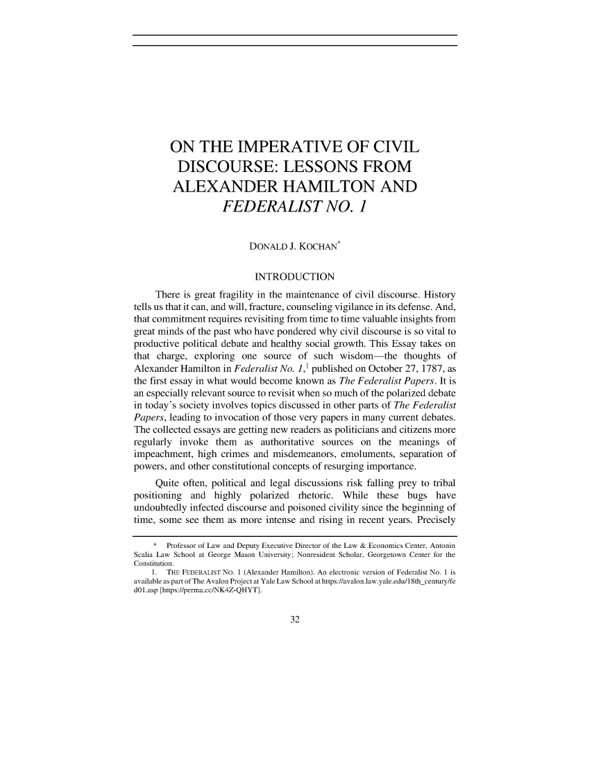 handle is hein.journals/pstscrpt94 and id is 32 raw text is: ON THE IMPERATIVE OF CIVIL
DISCOURSE: LESSONS FROM
ALEXANDER HAMILTON AND
FEDERALIST NO. 1
DONALD J. KOCHAN*
INTRODUCTION
There is great fragility in the maintenance of civil discourse. History
tells us that it can, and will, fracture, counseling vigilance in its defense. And,
that commitment requires revisiting from time to time valuable insights from
great minds of the past who have pondered why civil discourse is so vital to
productive political debate and healthy social growth. This Essay takes on
that charge, exploring one source of such wisdom-the thoughts of
Alexander Hamilton in Federalist No. 1,1 published on October 27, 1787, as
the first essay in what would become known as The Federalist Papers. It is
an especially relevant source to revisit when so much of the polarized debate
in today's society involves topics discussed in other parts of The Federalist
Papers, leading to invocation of those very papers in many current debates.
The collected essays are getting new readers as politicians and citizens more
regularly invoke them as authoritative sources on the meanings of
impeachment, high crimes and misdemeanors, emoluments, separation of
powers, and other constitutional concepts of resurging importance.
Quite often, political and legal discussions risk falling prey to tribal
positioning and highly polarized rhetoric. While these bugs have
undoubtedly infected discourse and poisoned civility since the beginning of
time, some see them as more intense and rising in recent years. Precisely
* Professor of Law and Deputy Executive Director of the Law & Economics Center, Antonin
Scalia Law School at George Mason University; Nonresident Scholar, Georgetown Center for the
Constitution.
1. THE FEDERALIST No. 1 (Alexander Hamilton). An electronic version of Federalist No. 1 is
available as part of The Avalon Project at Yale Law School at https://avalon.law.yale.edu/18th-Century/fe
dOl.asp [https://perma.cc/NK4Z-QHYT].

32


