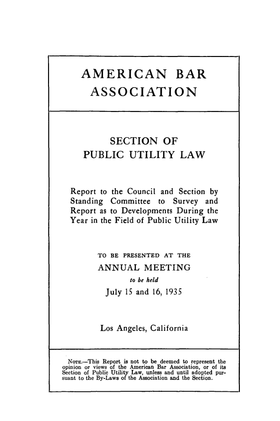 handle is hein.journals/pubutili23 and id is 1 raw text is: AMERICAN BAR
ASSOCIATION

SECTION OF
PUBLIC UTILITY LAW
Report to the Council and Section by
Standing Committee to Survey and
Report as to Developments During the
Year in the Field of Public Utility Law
TO BE PRESENTED AT THE
ANNUAL MEETING
to be held
July 15 and 16, 1935

Los Angeles, California

NorE.-This Report is not to be deemed to represent the
opinion or views of the American Bar Association, or of its
Section of Public Utility Law, unless and until adopted pur-
suant to the By-Laws of the Association and the Section.


