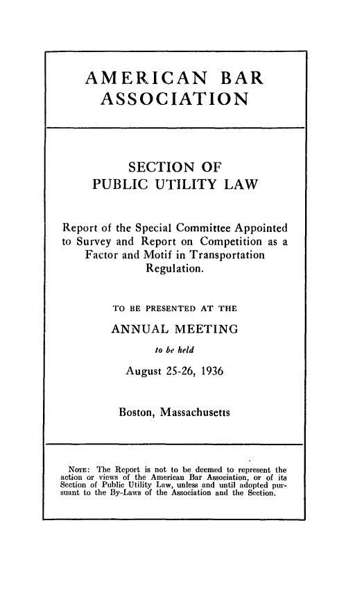 handle is hein.journals/pubutili24 and id is 1 raw text is: AMERICAN BAR
ASSOCIATION

SECTION OF
PUBLIC UTILITY LAW
Report of the Special Committee Appointed
to Survey and Report on Competition as a
Factor and Motif in Transportation
Regulation.
TO BE PRESENTED AT THE
ANNUAL MEETING
to be held
August 25-26, 1936

Boston, Massachusetts

NoTE: The Report is not to be deemed to represent the
action or views of the American Bar Association, or of its
Section of Public Utility Law, unless and until adopted pur-
suant to the By-Laws of the Association and the Section.



