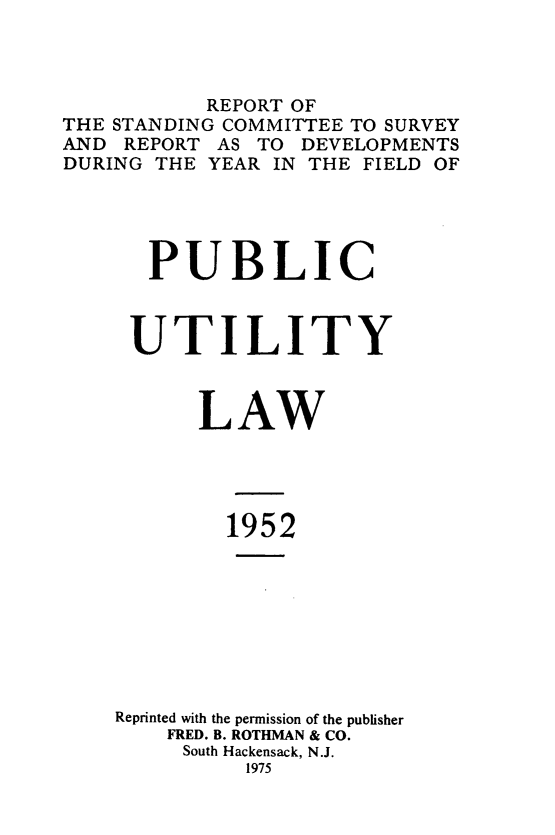 handle is hein.journals/pubutili40 and id is 1 raw text is: REPORT OF
THE STANDING COMMITTEE TO SURVEY
AND REPORT AS TO DEVELOPMENTS
DURING THE YEAR IN THE FIELD OF
PUBLIC
UTILITY
LAW
1952
Reprinted with the permission of the publisher
FRED. B. ROTHMAN & CO.
South Hackensack, N.J.
1975


