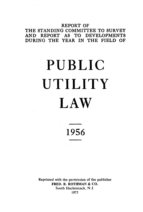 handle is hein.journals/pubutili44 and id is 1 raw text is: REPORT OF
THE STANDING COMMITTEE TO SURVEY
AND REPORT AS TO DEVELOPMENTS
DURING THE YEAR IN THE FIELD OF
PUBLIC
UTILITY
LAW
1956
Reprinted with the permission of the publisher
FRED. B. ROTHMAN & CO.
South Hackensack, N.J.
1975


