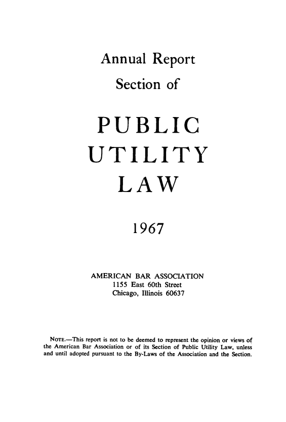 handle is hein.journals/pubutili55 and id is 1 raw text is: Annual Report
Section of
PUBLIC
UTILITY
LAW
1967
AMERICAN BAR ASSOCIATION
1155 East 60th Street
Chicago, Illinois 60637

NOTE.-This report is not to be deemed to represent the opinion or views of
the American Bar Association or of its Section of Public Utility Law, unless
and until adopted pursuant to the By-Laws of the Association and the Section.


