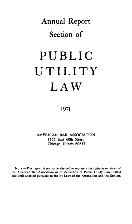 handle is hein.journals/pubutili59 and id is 1 raw text is: Annual Report
Section of
PUBLIC
UTILITY
LAW
1971
AMERICAN BAR ASSOCIATION
1155 East 60th Street
Chicago, Illinois 60637

NoTE.-This report is not to be deemed to represent the opinion or views of
the American Bar Association or of its Section of Public Utility Law, unless
and until adopted pursuant to the By-Laws of the Association and the Section.


