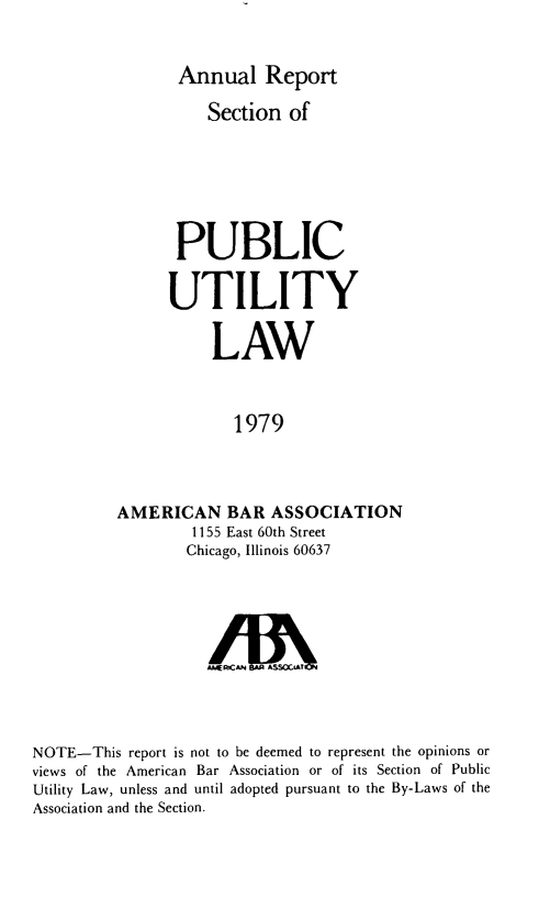 handle is hein.journals/pubutili67 and id is 1 raw text is: Annual Report
Section of
PUBLIC
UTILITY
LAW
1979
AMERICAN BAR ASSOCIATION
1155 East 60th Street
Chicago, Illinois 60637

A. E.CAN BA SSCAT
NOTE-This report is not to be deemed to represent the opinions or
views of the American Bar Association or of its Section of Public
Utility Law, unless and until adopted pursuant to the By-Laws of the
Association and the Section.



