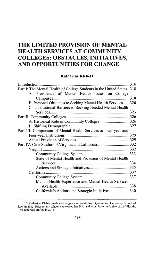 handle is hein.journals/qhlj19 and id is 341 raw text is: THE LIMITED PROVISION OF MENTALHEALTH SERVICES AT COMMUNITYCOLLEGES: OBSTACLES, INITIATIVES,AND OPPORTUNITIES FOR CHANGE                      Katharine Klebes*Introduction       ................................. ........316Part I: The Mental Health of College Students in the United States.. 318     A.  Prevalence of  Mental Health  Issues on College         Campuses       .......................................318     B. Personal Obstacles to Seeking Mental Health Services...... 320     C.  Institutional Barriers to Seeking Needed Mental Health         Services...................            ................ 323Part II: Community Colleges ....................         ........ 326     A. Historical Role of Community Colleges ........  ........ 326     B. Shifting Demographic  .......................... 327Part III: Comparison of Mental Health Services at Two-year and     Four-year Institutions  ..............................329     Actual Provision of Services .................. ......329Part IV: Case Studies of Virginia and California... .... ........ 332     Virginia.............      ...................  ...... 332         Community  College System .....................333         State of Mental Health and Provision of Mental Health            Services     ................................. 334         Actions and Strategic Initiatives........... ..... ..........335      California     ........................................... 337         Community  College System.............     .........337         Mental Health Experience and Mental Health Services            Available ................................   338         California's Actions and Strategic Initiatives .... .....340      Katharine Klebes graduated magna cum laude from Quinnipiac University School ofLaw in 2015. Prior to law school, she earned her B.A. and M.A. from the University of Florida.This note was drafted in 2015.315