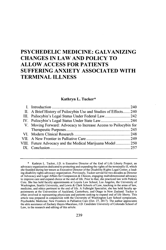 handle is hein.journals/qhlj21 and id is 251 raw text is: 











PSYCHEDELIC MEDICINE: GALVANIZING
CHANGES IN LAW AND POLICY TO
ALLOW ACCESS FOR PATIENTS
SUFFERING ANXIETY ASSOCIATED WITH
TERMINAL ILLNESS




                         Kathryn   L. Tucker*

   I.  Introduction         ...............................    ..... 240
   II. A Brief History of Psilocybin Use  and Studies of Effects....... 240
   III. Psilocybin's Legal Status Under Federal Law.........................242
   IV. Psilocybin's Legal Status Under  State Law.....        .......244
   V.  Moving  Forward:  Advocacy   to Increase Access  to Psilocybin for
       Therapeutic Purposes        ....................   ........... 245
  VI.  Modem   Clinical Research            .............................. 248
  VII. A New   Frontier in Palliative Care .............         ...... 249
VIII.  Future Advocacy   and the Medical  Marijuana  Model..............250
  IX.  Conclusion           ............................        ...... 257



    *  Kathryn L. Tucker, J.D. is Executive Director of the End of Life Liberty Project, an
advocacy organization dedicated to protecting and expanding the rights of the terminally ill, which
she founded during her tenure as Executive Director of the Disability Rights Legal Center, a lead-
ing disability rights advocacy organization. Previously, Tucker served for two decades as Director
of Advocacy and Legal Affairs for Compassion & Choices, engaging multidimensional advocacy
to improve care and expand choice at the end of life. Prior to that, she practiced law with Perkins
Coie. She has held faculty appointments at Loyola Law School, Los Angeles, the University of
Washington, Seattle University, and Lewis & Clark Schools of Law, teaching in the areas of law,
medicine, and ethics pertinent to the end of life. A Fulbright Specialist, she has held faculty ap-
pointments at the Universities of Auckland, Canterbury, and Otago in New Zealand. Tucker is
often involved in representing physicians and patients seeking to expand end of life liberty. This
article was prepared in conjunction with the University of Washington Law School symposium,
Psychedelic Medicine: New Frontiers in Palliative Care (Oct. 27, 2017). The author appreciates
the able assistance of Zachary Hayes-Macaluso, J.D. Candidate University of Colorado School of
Law, in the research and editing of this article.


239


