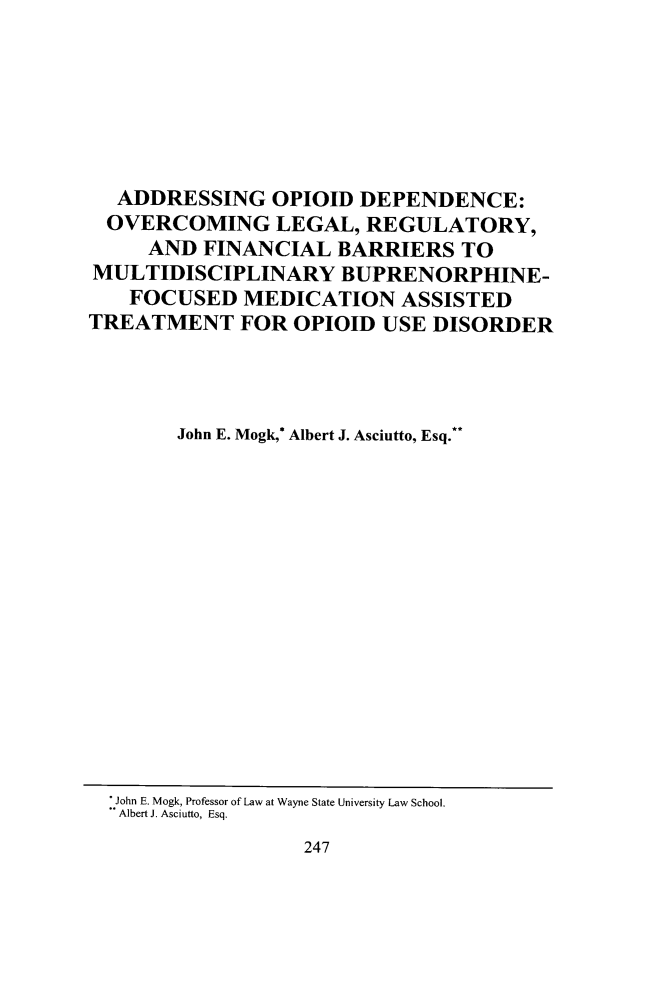 handle is hein.journals/qhlj22 and id is 259 raw text is:   ADDRESSING OPIOID DEPENDENCE:  OVERCOMING LEGAL, REGULATORY,     AND  FINANCIAL  BARRIERS   TOMULTIDISCIPLINARY BUPRENORPHINE-   FOCUSED   MEDICATION ASSISTEDTREATMENT FOR OPIOID USE DISORDER        John E. Mogk,* Albert J. Asciutto, Esq.**247:.John E. Mogk, Professor of Law at Wayne State University Law School.Albert J. Asciutto, Esq.