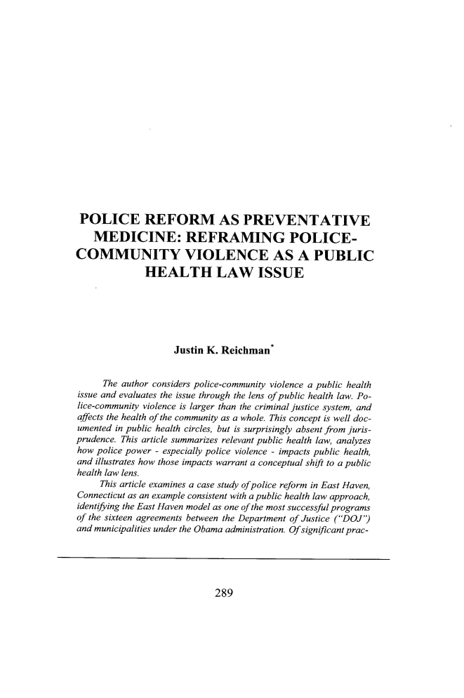handle is hein.journals/qhlj22 and id is 301 raw text is: POLICE REFORM AS PREVENTATIVE    MEDICINE: REFRAMING POLICE-COMMUNITY VIOLENCE AS A PUBLIC              HEALTH LAW ISSUE                    Justin K. Reichman     The author considers police-community violence a public healthissue and evaluates the issue through the lens of public health law. Po-lice-community violence is larger than the criminal justice system, andaffects the health of the community as a whole. This concept is well doc-umented in public health circles, but is surprisingly absent from juris-prudence. This article summarizes relevant public health law, analyzeshow police power - especially police violence - impacts public health,and illustrates how those impacts warrant a conceptual shift to a publichealth law lens.     This article examines a case study of police reform in East Haven,Connecticut as an example consistent with a public health law approach,identifying the East Haven model as one of the most successful programsof the sixteen agreements between the Department of Justice (DOJ)and municipalities under the Obama administration. Ofsignificantprac-289