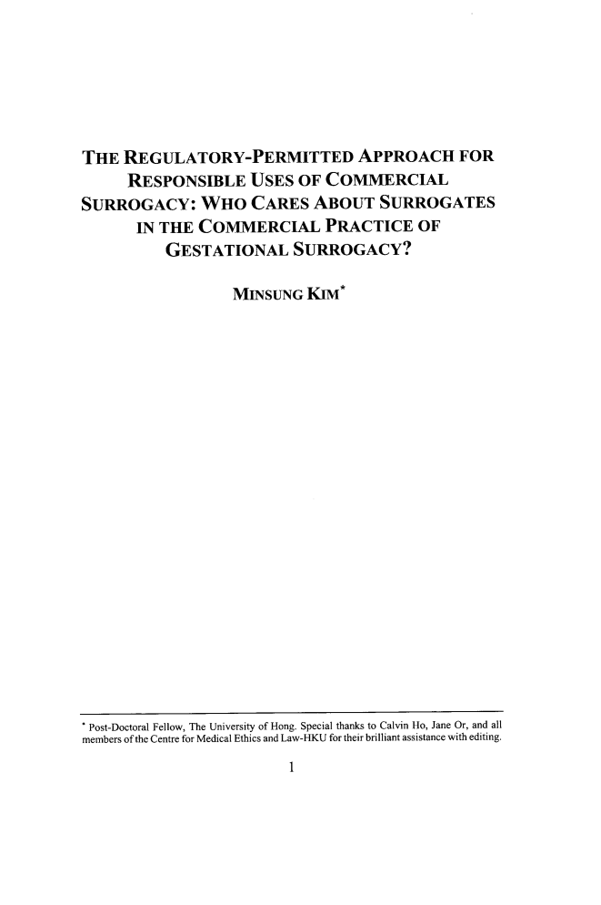 handle is hein.journals/qhlj25 and id is 7 raw text is: THE REGULATORY-PERMITTED APPROACH FORRESPONSIBLE USES OF COMMERCIALSURROGACY: WHO CARES ABOUT SURROGATESIN THE COMMERCIAL PRACTICE OFGESTATIONAL SURROGACY?MINSUNG KIM*1* Post-Doctoral Fellow, The University of Hong. Special thanks to Calvin Ho, Jane Or, and allmembers of the Centre for Medical Ethics and Law-HKU for their brilliant assistance with editing.