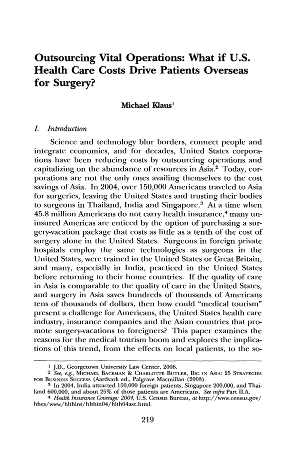 handle is hein.journals/qhlj9 and id is 225 raw text is: Outsourcing Vital Operations: What if U.S.
Health Care Costs Drive Patients Overseas
for Surgery?
Michael Klaus1
I. Introduction
Science and technology blur borders, connect people and
integrate economies, and for decades, United States corpora-
tions have been reducing costs by outsourcing operations and
capitalizing on the abundance of resources in Asia.2 Today, cor-
porations are not the only ones availing themselves to the cost
savings of Asia. In 2004, over 150,000 Americans traveled to Asia
for surgeries, leaving the United States and trusting their bodies
to surgeons in Thailand, India and Singapore.3 At a time when
45.8 million Americans do not carry health insurance,4 many un-
insured Americas are enticed by the option of purchasing a sur-
gery-vacation package that costs as little as a tenth of the cost of
surgery alone in the United States. Surgeons in foreign private
hospitals employ the same technologies as surgeons in the
United States, were trained in the United States or Great Britain,
and many, especially in India, practiced in the United States
before returning to their home countries. If the quality of care
in Asia is comparable to the quality of care in the United States,
and surgery in Asia saves hundreds of thousands of Americans
tens of thousands of dollars, then how could medical tourism
present a challenge for Americans, the United States health care
industry, insurance companies and the Asian countries that pro-
mote surgery-vacations to foreigners? This paper examines the
reasons for the medical tourism boom and explores the implica-
tions of this trend, from the effects on local patients, to the so-
1 J.D., Georgetown University Law Center, 2006.
2 See, e.g., MICHAEL BACKMAN & CHARLOTrE BUTLER, BIG IN ASIA: 25 STRATEGIES
FOR BUSINESS SUCCESS (Aardvark ed., Palgrave Macmillan (2003).
3 In 2004, India attracted 150,000 foreign patients, Singapore 200,000, and Thai-
land 600,000, and about 25% of those patients are Americans. See infra Part II.A.
4 Health Insurance Coverage: 2004, U.S. Census Bureau, at http://www.census.gov/
hhes/www/hlthins/hlthin04/hlth04asc.html.

219


