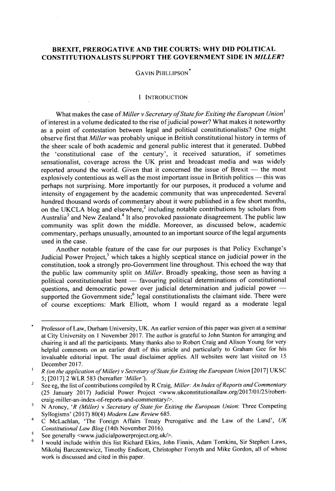 handle is hein.journals/qland36 and id is 319 raw text is: 





       BREXIT,   PREROGATIVE AND THE COURTS: WHY DID POLITICAL
   CONSTITUTIONALISTS SUPPORT THE GOVERNMENT SIDE IN MILLER?

                                   GAVIN  PHILLIPSON


                                   I  INTRODUCTION

        What  makes the case of Miller v Secretary ofState for Exiting the European Union'
   of interest in a volume dedicated to the rise ofjudicial power? What makes it noteworthy
   as a point of contestation between legal and political constitutionalists? One might
   observe first that Miller was probably unique in British constitutional history in terms of
   the sheer scale of both academic and general public interest that it generated. Dubbed
   the  'constitutional case of  the century', it  received saturation, if sometimes
   sensationalist, coverage across the UK  print and broadcast media and  was  widely
   reported around the world. Given  that it concerned the issue of Brexit - the most
   explosively contentious as well as the most important issue in British politics - this was
   perhaps not surprising. More importantly for our purposes, it produced a volume and
   intensity of engagement by the academic community  that was unprecedented. Several
   hundred thousand  words of commentary  about it were published in a few short months,
   on the UKCLA blog and elsewhere,2   including notable contributions by scholars from
   Australia3 and New Zealand.4 It also provoked passionate disagreement. The public law
   community   was  split down  the middle. Moreover,  as  discussed below, academic
   commentary,  perhaps unusually, amounted to an important source of the legal arguments
   used in the case.
        Another  notable feature of the case for our purposes is that Policy Exchange's
   Judicial Power Project,' which takes a highly sceptical stance on judicial power in the
   constitution, took a strongly pro-Government line throughout. This echoed the way that
   the public law community   split on Miller. Broadly speaking, those seen as having a
   political constitutionalist bent - favouring political determinations of constitutional
   questions, and democratic  power over judicial determination and judicial power -
   supported the Government  side;6 legal constitutionalists the claimant side. There were
   of  course exceptions: Mark   Elliott, whom  I would  regard  as a  moderate  legal


   Professor of Law, Durham University, UK. An earlier version of this paper was given at a seminar
   at City University on 1 November 2017. The author is grateful to John Stanton for arranging and
   chairing it and all the participants. Many thanks also to Robert Craig and Alison Young for very
   helpful comments on an earlier draft of this article and particularly to Graham Gee for his
   invaluable editorial input. The usual disclaimer applies. All websites were last visited on 15
   December 2017.
   R (on the application ofMiller) v Secretary ofState for Exiting the European Union [2017] UKSC
   5; [2017] 2 WLR 583 (hereafter 'Miller').
2  See eg, the list of contributions compiled by R Craig, Miller: An Index ofReports and Commentary
   (25 January 2017) Judicial Power Project <www.ukconstitutionallaw.org/2017/01/25/robert-
   craig-miller-an-index-of-reports-and-commentary/>.
3  N  Aroney, 'R (Miller) v Secretary of State for Exiting the European Union: Three Competing
   Syllogisms' (2017) 80(4) Modern Law Review 685.
4  C  McLachlan,  'The Foreign Affairs Treaty Prerogative and the Law of the Land', UK
   Constitutional Law Blog (14th November 2016).
5  See generally <www.judicialpowerproject.org.uk/>.
6  I would include within this list Richard Ekins, John Finnis, Adam Tomkins, Sir Stephen Laws,
   Mikolaj Barczentewicz, Timothy Endicott, Christopher Forsyth and Mike Gordon, all of whose
   work is discussed and cited in this paper.


