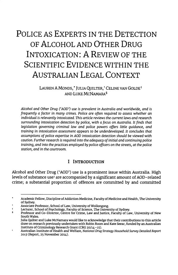 handle is hein.journals/qland38 and id is 377 raw text is:   POLICE AS EXPERTS IN THE DETECTION          OF   ALCOHOL AND OTHER DRUG        INTOXICATION: A REVIEW OF THE        SCIENTIFIC EVIDENCE WITHIN THE           AUSTRALIAN LEGAL CONTEXT               LAUREN A MONDS,   * JULIA QUILTER,t CELINE VAN GOLDET                            AND LUKE  MCNAMARA§     Alcohol and Other Drug ('AOD') use is prevalent in Australia and worldwide, and is     frequently a factor in many crimes. Police are often required to assess whether an     individual is relevantly intoxicated. This article reviews the current laws and research     surrounding intoxication detection by police, with a focus on Australia. It finds that     legislation governing criminal law and police powers offers little guidance, and     training in intoxication assessment appears to be underdeveloped. It concludes that     assumptions of police expertise in AOD intoxication detection should be viewed with     caution. Further research is required into the adequacy of initial and continuing police     training, and into the practices employed by police officers on the streets, at the police     station, and in the courtroom.                             I  INTRODUCTIONAlcohol and Other Drug  ('AOD') use is a prominent issue within Australia. Highlevels of substance use' are accompanied by a significant amount of AOD-relatedcrime; a substantial proportion of offences are committed  by  and committed     Academic Fellow, Discipline of Addiction Medicine, Faculty of Medicine and Health, The University     of Sydney.     Associate Professor, School of Law, University of Wollongong.     Lecturer, School of Psychology, Faculty of Science, The University of Sydney.     Professor and Co-Director, Centre for Crime, Law and Justice, Faculty of Law, University of New     South Wales.     Julia Quilter and Luke McNamara would like to acknowledge that their contributions to this article     draw on research previously undertaken with Robin Room and Kate Seear, funded by an Australian     Institute of Criminology Research Grant (CRG 20/14-15).     Australian Institute of Health and Welfare, National Drug Strategy Household Survey Detailed Report     2013 (Report, 25 November 2014).