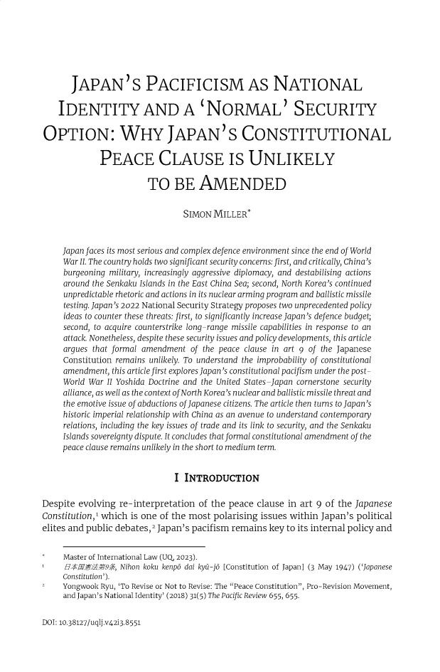 handle is hein.journals/qland42 and id is 489 raw text is: 







       JAPAN'S PACIFICISM AS NATIONAL

    IDENTITY AND A 'NORMAL' SECURITY

OPTION: WHY JAPAN'S CONSTITUTIONAL

             PEACE CLAUSE IS UNLIKELY

                        TO BE AMENDED


                                 SIMON  MILLER*



     Japan faces its most serious and complex defence environment since the end of World
     War II. The country holds two significant security concerns: first, and critically, China's
     burgeoning military, increasingly aggressive diplomacy, and destabilising actions
     around the Senkaku Islands in the East China Sea; second, North Korea's continued
     unpredictable rhetoric and actions in its nuclear arming program and ballistic missile
     testing. Japan's 2022 National Security Strategy proposes two unprecedented policy
     ideas to counter these threats: first, to significantly increase Japan's defence budget;
     second, to acquire counterstrike long-range missile capabilities in response to an
     attack. Nonetheless, despite these security issues and policy developments, this article
     argues that formal amendment of the peace clause in art 9 of the Japanese
     Constitution remains unlikely. To understand the improbability of constitutional
     amendment, this article first explores Japan's constitutional pacifism under the post-
     World War II Yoshida Doctrine and the United States-Japan cornerstone security
     alliance, as well as the context of North Korea's nuclear and ballistic missile threat and
     the emotive issue of abductions of Japanese citizens. The article then turns to Japan's
     historic imperial relationship with China as an avenue to understand contemporary
     relations, including the key issues of trade and its link to security, and the Senkaku
     Islands sovereignty dispute. It concludes that formal constitutional amendment of the
     peace clause remains unlikely in the short to medium term.


                               I INTRODUCTION

Despite evolving  re-interpretation of the peace  clause in art 9 of the Japanese
Constitution,1 which is one of the most polarising issues within Japan's political
elites and public debates,2 Japan's pacifism remains key to its internal policy and


     Master of International Law (UQ, 2023).
     $       M    Nihon koku kenpo dai kyu-jo [Constitution of Japan] (3 May 1947) ('Japanese
     Constitution').
     Yongwook Ryu, 'To Revise or Not to Revise: The Peace Constitution, Pro-Revision Movement,
     and Japan's National Identity' (2018) 31(5) The Pacific Review 655, 655.


DOI: 10.38127/uqlj.v42i3.8551


