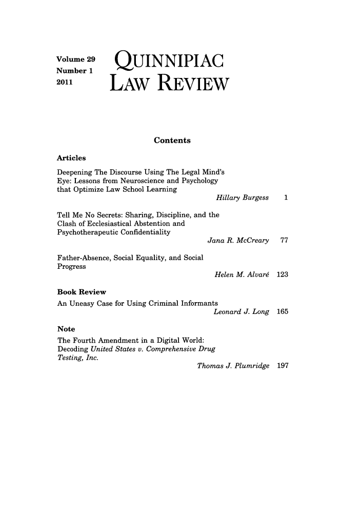 handle is hein.journals/qlr29 and id is 1 raw text is: Volume 29 QUINNIPIAC
Number 1
2011          LAW REVIEW
Contents
Articles
Deepening The Discourse Using The Legal Mind's
Eye: Lessons from Neuroscience and Psychology
that Optimize Law School Learning
Hillary Burgess   1
Tell Me No Secrets: Sharing, Discipline, and the
Clash of Ecclesiastical Abstention and
Psychotherapeutic Confidentiality
Jana R. McCreary   77
Father-Absence, Social Equality, and Social
Progress
Helen M. Alvard 123
Book Review
An Uneasy Case for Using Criminal Informants
Leonard J. Long 165
Note
The Fourth Amendment in a Digital World:
Decoding United States v. Comprehensive Drug
Testing, Inc.
Thomas J. Plumridge 197


