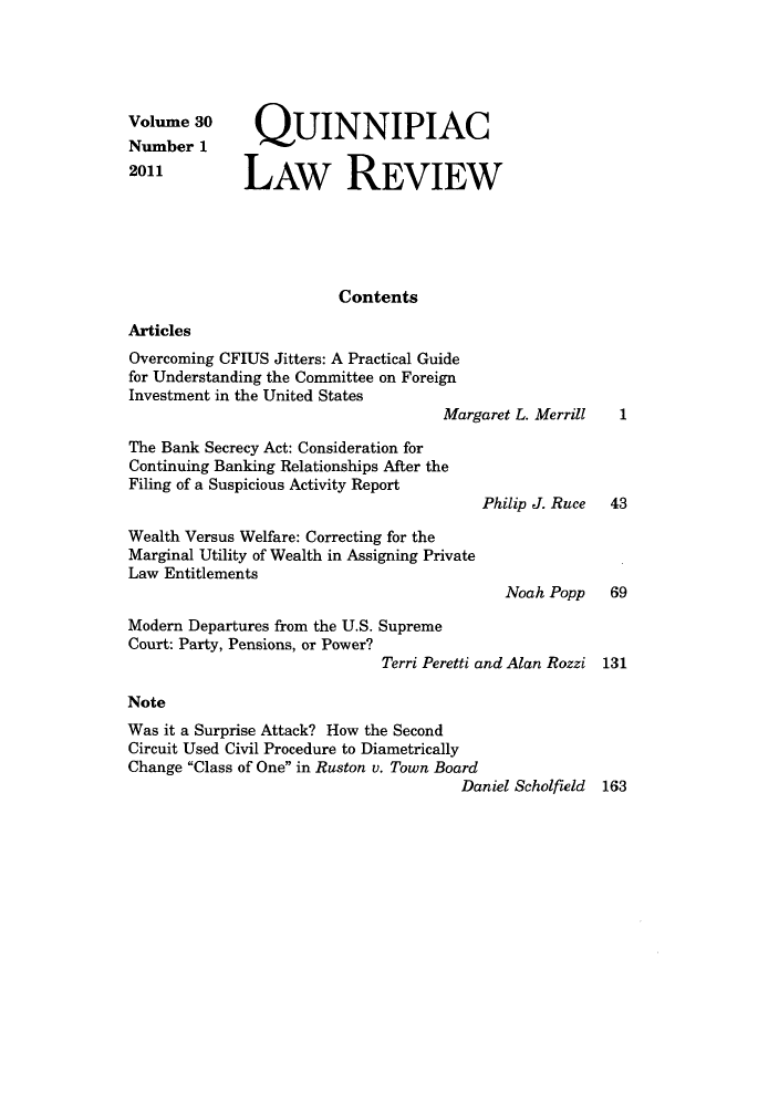 handle is hein.journals/qlr30 and id is 1 raw text is: Volume 30       OUINNIPIAC
Number 1
2011          LAW REVIEW
Contents
Articles
Overcoming CFIUS Jitters: A Practical Guide
for Understanding the Committee on Foreign
Investment in the United States
Margaret L. Merrill   1
The Bank Secrecy Act: Consideration for
Continuing Banking Relationships After the
Filing of a Suspicious Activity Report
Philip J. Ruce 43
Wealth Versus Welfare: Correcting for the
Marginal Utility of Wealth in Assigning Private
Law Entitlements
Noah Popp 69
Modern Departures from the U.S. Supreme
Court: Party, Pensions, or Power?
Terri Peretti and Alan Rozzi 131
Note
Was it a Surprise Attack? How the Second
Circuit Used Civil Procedure to Diametrically
Change Class of One in Ruston v. Town Board
Daniel Scholfield 163


