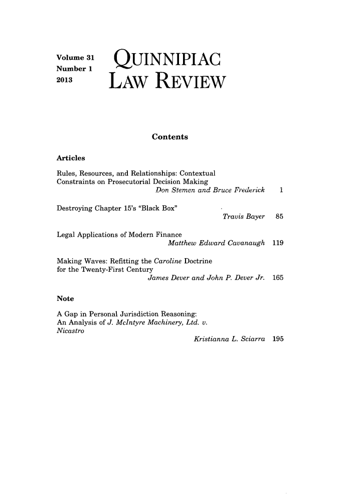 handle is hein.journals/qlr31 and id is 1 raw text is: Volume 31
Number 1
2013

QUINNIPIAC
LAw REVIEW

Contents

Articles

Rules, Resources, and Relationships: Contextual
Constraints on Prosecutorial Decision Making
Don Stemen and Bruce Frederick

Destroying Chapter 15's Black Box

Travis Bayer

Legal Applications of Modern Finance
Matthew Edward Cavanaugh 119
Making Waves: Refitting the Caroline Doctrine
for the Twenty-First Century
James Dever and John P. Dever Jr. 165
Note
A Gap in Personal Jurisdiction Reasoning:
An Analysis of J. McIntyre Machinery, Ltd. v.
Nicastro
Kristianna L. Sciarra 195


