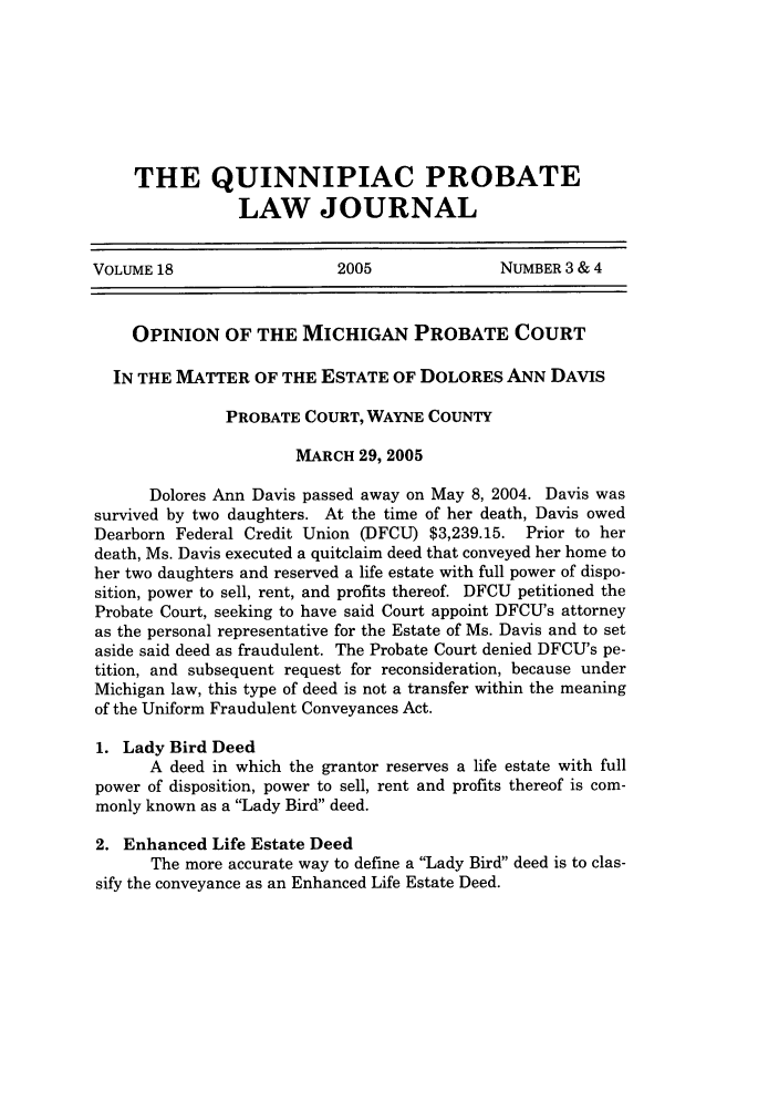 handle is hein.journals/qplj18 and id is 255 raw text is: THE QUINNIPIAC PROBATE
LAW JOURNAL
VOLUME 18                    2005               NUMBER 3 & 4
OPINION OF THE MICHIGAN PROBATE COURT
IN THE MATTER OF THE ESTATE OF DOLORES ANN DAVIS
PROBATE COURT, WAYNE COUNTY
MARCH 29, 2005
Dolores Ann Davis passed away on May 8, 2004. Davis was
survived by two daughters. At the time of her death, Davis owed
Dearborn Federal Credit Union (DFCU) $3,239.15. Prior to her
death, Ms. Davis executed a quitclaim deed that conveyed her home to
her two daughters and reserved a life estate with full power of dispo-
sition, power to sell, rent, and profits thereof. DFCU petitioned the
Probate Court, seeking to have said Court appoint DFCU's attorney
as the personal representative for the Estate of Ms. Davis and to set
aside said deed as fraudulent. The Probate Court denied DFCU's pe-
tition, and subsequent request for reconsideration, because under
Michigan law, this type of deed is not a transfer within the meaning
of the Uniform Fraudulent Conveyances Act.
1. Lady Bird Deed
A deed in which the grantor reserves a life estate with full
power of disposition, power to sell, rent and profits thereof is com-
monly known as a Lady Bird deed.
2. Enhanced Life Estate Deed
The more accurate way to define a Lady Bird deed is to clas-
sify the conveyance as an Enhanced Life Estate Deed.


