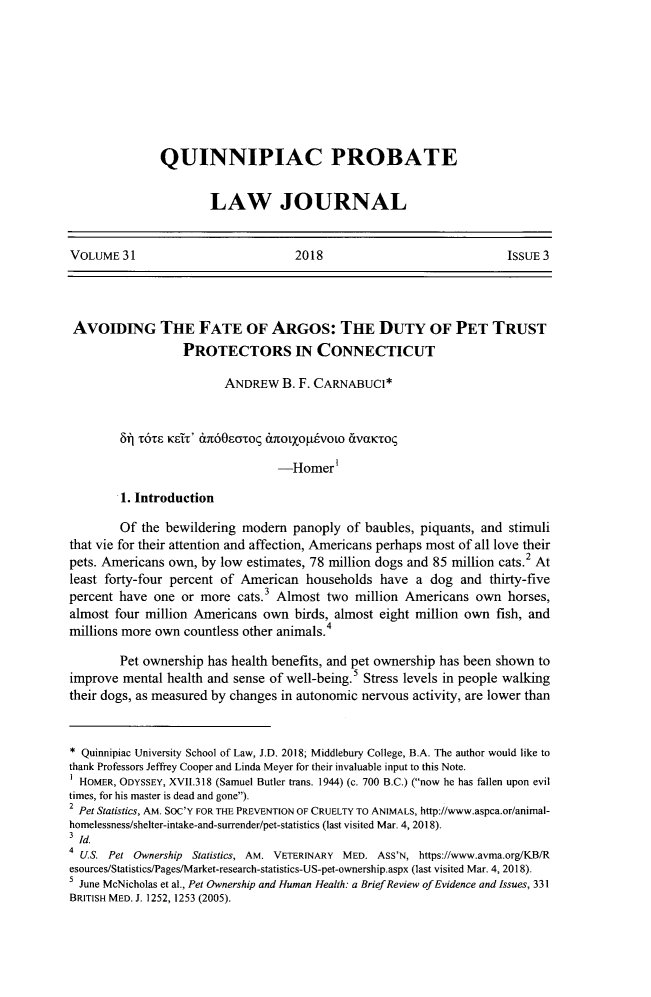handle is hein.journals/qplj31 and id is 311 raw text is: 









QUINNIPIAC PROBATE


        LAW JOURNAL


VOLUME31                            2018                             IssuE 3




AvoIDING THE FATE OF ARGOS: THE DUTY OF PET TRUST
                  PROTECTORS IN CONNECTICUT

                         ANDREW   B. F. CARNABUCI*


        Si T6TS KSIT '   S60EOTOc tXtO1)(OpESVOLO 6.VcLKTOq

                                 -Homer'

        1. Introduction

        Of the bewildering modem   panoply  of baubles, piquants, and stimuli
that vie for their attention and affection, Americans perhaps most of all love their
pets. Americans own, by low estimates, 78 million dogs and 85 million cats.2 At
least forty-four percent of American households  have  a dog  and thirty-five
percent have one  or more  cats.3 Almost two million Americans  own  horses,
almost four million Americans  own  birds, almost eight million own fish, and
millions more own countless other animals.4

        Pet ownership has health benefits, and pet ownership has been shown to
improve mental health and sense of well-being.5 Stress levels in people walking
their dogs, as measured by changes in autonomic nervous activity, are lower than



* Quinnipiac University School of Law, J.D. 2018; Middlebury College, B.A. The author would like to
thank Professors Jeffrey Cooper and Linda Meyer for their invaluable input to this Note.
  HOMER, ODYSSEY, XVII.318 (Samuel Butler trans. 1944) (c. 700 B.C.) (now he has fallen upon evil
times, for his master is dead and gone).
2 Pet Statistics, AM. SoC'Y FOR THE PREVENTION OF CRUELTY TO ANIMALS, http://www.aspca.or/animal-
homelessness/shelter-intake-and-surrender/pet-statistics (last visited Mar. 4, 2018).
Id.
4 U.S. Pet Ownership Statistics, AM. VETERINARY MED. ASS'N, https://www.avma.org/KB/R
esources/Statistics/Pages/Market-research-statistics-US-pet-ownership.aspx (last visited Mar. 4, 2018).
  June McNicholas et al., Pet Ownership and Human Health: a Brief Review of Evidence and Issues, 331
BRITISH MED. J. 1252, 1253 (2005).


