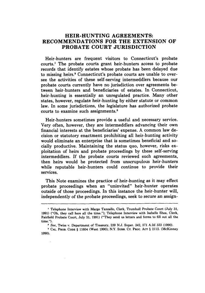 handle is hein.journals/qplj6 and id is 93 raw text is: HEIR-HUNTING AGREEMENTS:RECOMMENDATIONS FOR THE EXTENSION OFPROBATE COURT JURISDICTIONHeir-hunters are frequent visitors to Connecticut's probatecourts.' The probate courts grant heir-hunters access to probaterecords that identify estates whose probate has been delayed dueto missing heirs.2 Connecticut's probate courts are unable to over-see the activities of these self-serving intermeddlers because ourprobate courts currently have no jurisdiction over agreements be-tween heir-hunters and beneficiaries of estates. In Connecticut,heir-hunting is essentially an unregulated practice. Many otherstates, however, regulate heir-hunting by either statute or commonlaw. In some jurisdictions, the legislature has authorized probatecourts to examine such assignments.3Heir-hunters sometimes provide a useful and necessary service.Very often, however, they are intermeddlers advancing their ownfinancial interests at the beneficiaries' expense. A common law de-cision or statutory enactment prohibiting all heir-hunting activitywould eliminate an enterprise that is sometimes beneficial and so-cially productive. Maintaining the status quo, however, risks ex-ploitation of heirs and probate proceedings by these self-servingintermeddlers. If the probate courts reviewed such agreements,then heirs would be protected from unscrupulous heir-hunterswhile reputable heir-hunters could continue to provide theirservices.This Note examines the practice of heir-hunting as it may effectprobate proceedings when an uninvited heir-hunter operatesoutside of those proceedings. In this instance the heir-hunter will,independently of the probate proceedings, seek to secure an assign-' Telephone Interview with Marge Tanzallo, Clerk, Trumbull Probate Court (July 31,1991) (Oh, they call here all the time.); Telephone Interview with Isabelle Shea, Clerk,Fairfield Probate Court, July 31, 1991) (They send us letters and forms to fill out all thetime.).See, Twiss v. Department of Treasury, 239 N.J. Super. 342, 571 A.2d 333 (1990).CAL. PROB. CODE § 11604 (West 1990); N.Y. SURR. CT. PRoc. ACT § 2112. (McKinney1990).