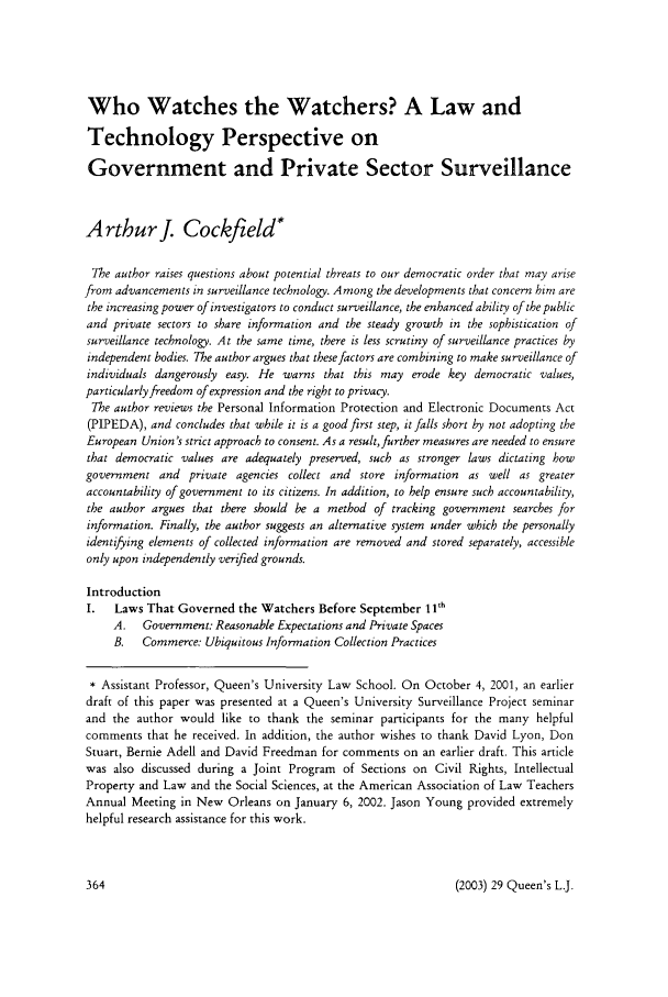 handle is hein.journals/queen29 and id is 374 raw text is: Who Watches the Watchers? A Law and
Technology Perspective on
Government and Private Sector Surveillance
Arthurj. Cockfield*
The author raises questions about potential threats to our democratic order that may arise
from advancements in surveillance technology. Among the developments that concern him are
the increasing power of investigators to conduct surveillance, the enhanced ability of the public
and private sectors to share information and the steady growth in the sophistication of
surveillance technology. At the same time, there is less scrutiny of surveillance practices by
independent bodies. The author argues that these factors are combining to make surveillance of
individuals dangerously easy. He warns that this may erode key democratic values,
particularly freedom of expression and the right to privacy.
The author reviews the Personal Information Protection and Electronic Documents Act
(PIPEDA), and concludes that while it is a good first step, it falls short by not adopting the
European Union's strict approach to consent. As a result,further measures are needed to ensure
that democratic values are adequately preserved, such as stronger laws dictating how
government and private agencies collect and store information as well as greater
accountability of government to its citizens. In addition, to help ensure such accountability,
the author argues that there should be a method of tracking government searches for
information. Finally, the author suggests an alternative system under which the personally
identifying elements of collected information are removed and stored separately, accessible
only upon independently verified grounds.
Introduction
I.   Laws That Governed the Watchers Before September 11h
A.   Government: Reasonable Expectations and Private Spaces
B.   Commerce: Ubiquitous Information Collection Practices
* Assistant Professor, Queen's University Law School. On October 4, 2001, an earlier
draft of this paper was presented at a Queen's University Surveillance Project seminar
and the author would like to thank the seminar participants for the many helpful
comments that he received. In addition, the author wishes to thank David Lyon, Don
Stuart, Bernie Adell and David Freedman for comments on an earlier draft. This article
was also discussed during a Joint Program of Sections on Civil Rights, Intellectual
Property and Law and the Social Sciences, at the American Association of Law Teachers
Annual Meeting in New Orleans on January 6, 2002. Jason Young provided extremely
helpful research assistance for this work.

(2003) 29 Queen's L.J.



