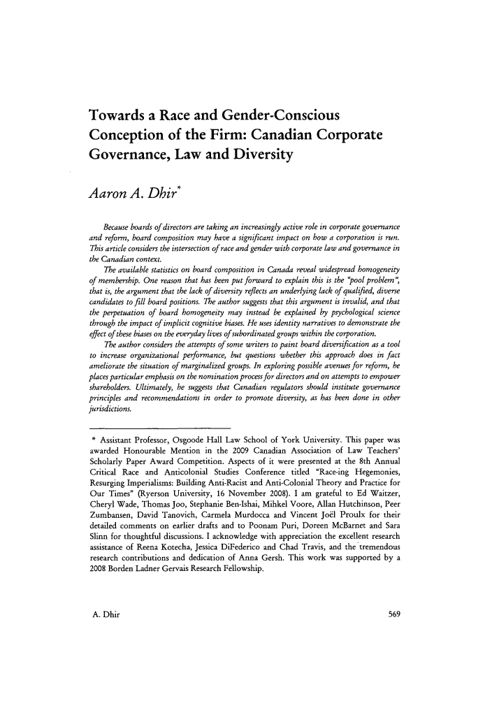 handle is hein.journals/queen35 and id is 573 raw text is: Towards a Race and Gender-ConsciousConception of the Firm: Canadian CorporateGovernance, Law and DiversityAaron A. Dhir*Because boards of directors are taking an increasingly active role in corporate governanceand reform, board composition may have a significant impact on how a corporation is run.This article considers the intersection of race and gender with corporate law and governance inthe Canadian context.The available statistics on board composition in Canada reveal widespread homogeneityof membership. One reason that has been put forward to explain this is the pool problem',that is, the argument that the lack of diversity reflects an underlying lack of qualified, diversecandidates to fill board positions. The author suggests that this argument is invalid, and thatthe perpetuation of board homogeneity may instead be explained by psychological sciencethrough the impact of implicit cognitive biases. He uses identity narratives to demonstrate theeffect of these biases on the everyday lives of subordinated groups within the corporation.The author considers the attempts of some writers to paint board diversification as a toolto increase organizational performance, but questions whether this approach does in factameliorate the situation of marginalized groups. In exploring possible avenues for reform, heplaces particular emphasis on the nomination process for directors and on attempts to empowershareholders. Ultimately, he suggests that Canadian regulators should institute governanceprinciples and recommendations in order to promote diversity, as has been done in otherjurisdictions.* Assistant Professor, Osgoode Hall Law School of York University. This paper wasawarded Honourable Mention in the 2009 Canadian Association of Law Teachers'Scholarly Paper Award Competition. Aspects of it were presented at the 8th AnnualCritical Race and Anticolonial Studies Conference titled Race-ing Hegemonies,Resurging Imperialisms: Building Anti-Racist and Anti-Colonial Theory and Practice forOur Times (Ryerson University, 16 November 2008). I am grateful to Ed Waitzer,Cheryl Wade, Thomas Joo, Stephanie Ben-Ishai, Mihkel Voore, Allan Hutchinson, PeerZumbansen, David Tanovich, Carmela Murdocca and Vincent Joel Proulx for theirdetailed comments on earlier drafts and to Poonam Pur, Doreen McBarnet and SaraSlinn for thoughtful discussions. I acknowledge with appreciation the excellent researchassistance of Reena Kotecha, Jessica DiFederico and Chad Travis, and the tremendousresearch contributions and dedication of Anna Gersh. This work was supported by a2008 Borden Ladner Gervais Research Fellowship.A. Dhir