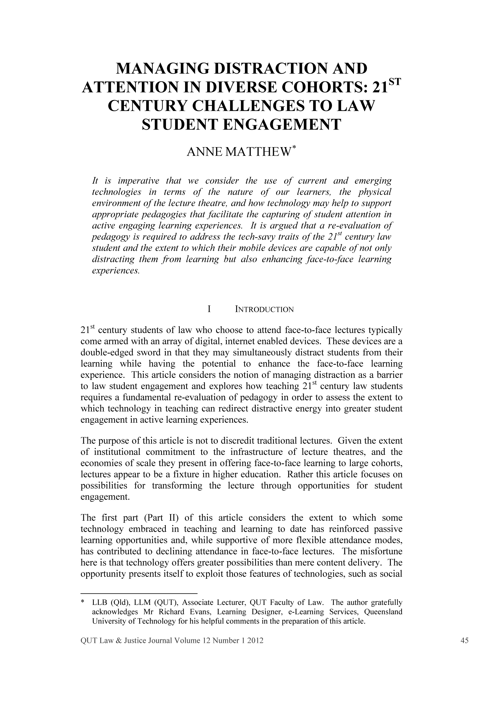 handle is hein.journals/qutlj12 and id is 47 raw text is: MANAGING DISTRACTION AND
ATTENTION IN DIVERSE COHORTS: 21ST
CENTURY CHALLENGES TO LAW
STUDENT ENGAGEMENT
ANNE MATTHEW*
It is imperative that we consider the use of current and emerging
technologies in terms of the nature of our learners, the physical
environment ofthe lecture theatre, and how technology may help to support
appropriate pedagogies that facilitate the capturing of student attention in
active engaging learning experiences. It is argued that a re-evaluation of
pedagogy is required to address the tech-savy traits of the 21st century law
student and the extent to which their mobile devices are capable of not only
distracting them from learning but also enhancing face-to-face learning
experiences.
I     INTRODUCTION
21St century students of law who choose to attend face-to-face lectures typically
come armed with an array of digital, internet enabled devices. These devices are a
double-edged sword in that they may simultaneously distract students from their
learning while having the potential to enhance the face-to-face learning
experience. This article considers the notion of managing distraction as a barrier
to law student engagement and explores how teaching 21 st century law students
requires a fundamental re-evaluation of pedagogy in order to assess the extent to
which technology in teaching can redirect distractive energy into greater student
engagement in active learning experiences.
The purpose of this article is not to discredit traditional lectures. Given the extent
of institutional commitment to the infrastructure of lecture theatres, and the
economies of scale they present in offering face-to-face learning to large cohorts,
lectures appear to be a fixture in higher education. Rather this article focuses on
possibilities for transforming the lecture through opportunities for student
engagement.
The first part (Part II) of this article considers the extent to which some
technology embraced in teaching and learning to date has reinforced passive
learning opportunities and, while supportive of more flexible attendance modes,
has contributed to declining attendance in face-to-face lectures. The misfortune
here is that technology offers greater possibilities than mere content delivery. The
opportunity presents itself to exploit those features of technologies, such as social
*LLB (Qid), LLM (QUT), Associate Lecturer, QUT Faculty of Law. The author gratefully

acknowledges Mr Richard Evans, Learning Designer, e-Learning Services, Queensland
University of Technology for his helpful comments in the preparation of this article.



