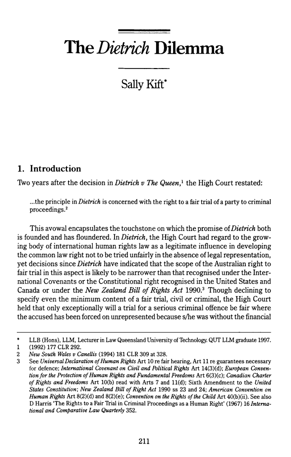 handle is hein.journals/qutljrnl13 and id is 225 raw text is: The Dietrich Dilemma
Sally Kift*
1. Introduction
Two years after the decision in Dietrich v The Queen,' the High Court restated:
...the principle in Dietrich is concerned with the right to a fair trial of a party to criminal
proceedings.'
This avowal encapsulates the touchstone on which the promise of Dietrich both
is founded and has floundered. In Dietrich, the High Court had regard to the grow-
ing body of international human rights law as a legitimate influence in developing
the common law right not to be tried unfairly in the absence of legal representation,
yet decisions since Dietrich have indicated that the scope of the Australian right to
fair trial in this aspect is likely to be narrower than that recognised under the Inter-
national Covenants or the Constitutional right recognised in the United States and
Canada or under the New Zealand Bill of Rights Act 1990.3 Though declining to
specify even the minimum content of a fair trial, civil or criminal, the High Court
held that only exceptionally will a trial for a serious criminal offence be fair where
the accused has been forced on unrepresented because s/he was without the financial
*   LLB (Hons), LLM, Lecturer in Law Queensland University of Technology. QUT LLM graduate 1997.
1   (1992) 177 CLR 292.
2   New South Wales v Canellis (1994) 181 CLR 309 at 328.
3   See Universal Declaration of Human Rights Art 10 re fair hearing, Art 11 re guarantees necessary
for defence; International Covenant on Civil and Political Rights Art 14(3)(d); European Conven-
tion for the Protection of Human Rights and Fundamental Freedoms Art 6(3)(c); Canadian Charter
of Rights and Freedoms Art 10(b) read with Arts 7 and 11(d); Sixth Amendment to the United
States Constitution; New Zealand Bill of Right Act 1990 ss 23 and 24; American Convention on
Human Rights Art 8(2)(d) and 8(2)(e); Convention on the Rights of the Child Art 40(b)(ii). See also
D Harris 'The Rights to a Fair Trial in Criminal Proceedings as a Human Right' (1967) 16 Interna-
tional and Comparative Law Quarterly 352.

211



