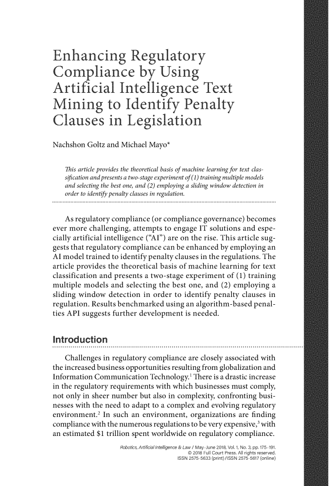 handle is hein.journals/rail1 and id is 182 raw text is: Enhancing RegulatoryCompliance by UsingArtificial Intelligence TextMining to Identify PenaltyClauses in LegislationNachshon  Goltz and Michael Mayo*    This article provides the theoretical basis of machine learning for text clas-    sification and presents a two-stage experiment of(1) training multiple models    and selecting the best one, and (2) employing a sliding window detection in    order to identify penalty clauses in regulation.    As regulatory compliance (or compliance governance) becomesever more challenging, attempts to engage IT solutions and espe-cially artificial intelligence (Al) are on the rise. This article sug-gests that regulatory compliance can be enhanced by employing anAl model trained to identify penalty clauses in the regulations. Thearticle provides the theoretical basis of machine learning for textclassification and presents a two-stage experiment of (1) trainingmultiple models and selecting the best one, and (2) employing asliding window  detection in order to identify penalty clauses inregulation. Results benchmarked using an algorithm-based penal-ties API suggests further development is needed.Introduction   Challenges in regulatory compliance are closely associated withthe increased business opportunities resulting from globalization andInformation Communication  Technology. There is a drastic increasein the regulatory requirements with which businesses must comply,not only in sheer number but also in complexity, confronting busi-nesses with the need to adapt to a complex and evolving regulatoryenvironment.2 In such an environment, organizations are findingcompliance with the numerous regulations to be very expensive, withan estimated $1 trillion spent worldwide on regulatory compliance.                   Robotics, Artificial Intelligence & Law I May-June 2018, Vol. 1, No. 3, pp. 175-191.                                     @ 2018 Full Court Press. All rights reserved.                                   ISSN 2575-5633 (print)/ISSN 2575-5617 (online)
