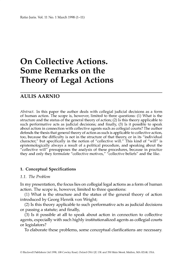 handle is hein.journals/raju11 and id is 1 raw text is: 


Ratio Juris. Vol. 11 No. 1 March 1998 (1-11)


On Collective Actions.

Some Remarks on the

Theory of Legal Actions


AULIS AARNIO


Abstract. In this paper the author deals with collegial judicial decisions as a form
of human action. The scope is, however, limited to three questions: (1) What is the
structure and the status of the general theory of action; (2) Is this theory applicable to
such performative acts as judicial decisions; and finally, (3) Is it possible to speak
about action in connection with collective agents such as collegial courts? The author
defends the thesis that general theory of action as such is applicable to collective action,
too, because the difficulty is not in the structure of that theory, or in its individual
character, but specifically in the notion of collective will. This kind of will is
epistemologically always a result of a political procedure, and speaking about the
collective will presupposes the analysis of these procedures, because in practice
they and only they formulate collective motives, collective beliefs and the like.


1. Conceptual Specifications
1.1. The Problem
In my presentation, the focus lies on collegial legal actions as a form of human
action. The scope is, however, limited to three questions:
  (1) What is the structure and the status of the general theory of action
introduced by Georg Henrik von Wright;
  (2) Is this theory applicable to such performative acts as judicial decisions
or passing a statute; and finally,
  (3) Is it possible at all to speak about action in connection to collective
agents, especially with such highly institutionalized agents as collegial courts
or legislators?
  To elaborate these problems, some conceptual clarifications are necessary.


Blackwell Publishers Ltd 1998, 108 Cowley Road, Oxford OX4 lJF, UK and 350 Main Street, Malden, MA 02148, USA.


