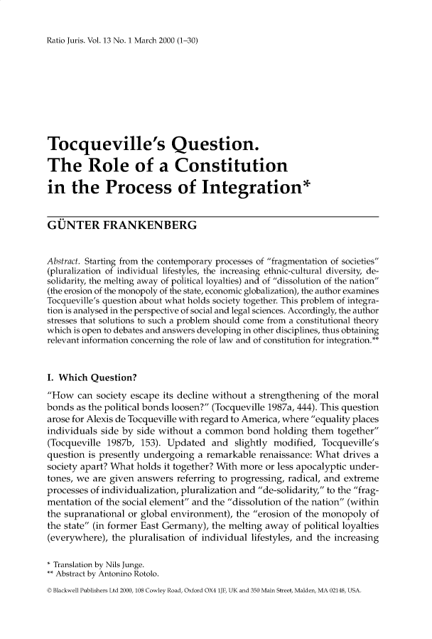 handle is hein.journals/raju13 and id is 1 raw text is: 


Ratio Juris. Vol. 13 No. 1 March 2000 (1-30)


Tocqueville's Question.

The Role of a Constitution

in   the Process of Integration*


GUNTER FRANKENBERG


Abstract. Starting from the contemporary processes of fragmentation of societies
(pluralization of individual lifestyles, the increasing ethnic-cultural diversity, de-
solidarity, the melting away of political loyalties) and of dissolution of the nation
(the erosion of the monopoly of the state, economic globalization), the author examines
Tocqueville's question about what holds society together. This problem of integra-
tion is analysed in the perspective of social and legal sciences. Accordingly, the author
stresses that solutions to such a problem should come from a constitutional theory
which is open to debates and answers developing in other disciplines, thus obtaining
relevant information concerning the role of law and of constitution for integration.**


I. Which  Question?
How   can society escape its decline without a strengthening of the moral
bonds  as the political bonds loosen? (Tocqueville 1987a, 444). This question
arose for Alexis de Tocqueville with regard to America, where equality places
individuals side by side without a common   bond  holding them  together
(Tocqueville 1987b,  153). Updated  and  slightly modified, Tocqueville's
question is presently undergoing a remarkable  renaissance: What drives a
society apart? What holds it together? With more or less apocalyptic under-
tones, we are given answers  referring to progressing, radical, and extreme
processes of individualization, pluralization and de-solidarity, to the frag-
mentation of the social element and the dissolution of the nation (within
the supranational or global environment), the erosion of the monopoly of
the state (in former East Germany), the melting away of political loyalties
(everywhere), the pluralisation of individual lifestyles, and the increasing

* Translation by Nils Junge.
  Abstract by Antonino Rotolo.
D Blackwell Publishers Ltd 2000, 108 Cowley Road, Oxford OX4 1JF, UK and 350 Main Street, Malden, MA 02148, USA.


