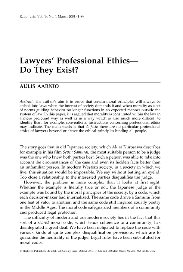 handle is hein.journals/raju14 and id is 1 raw text is: 

Ratio Juris. Vol. 14 No. 1 March 2001 (1-9)


Lawyers' Professional Ethics-

Do They Exist?


AULIS AARNIO


Abstract. The author's aim is to prove that certain moral principles will always be
etched into laws when the interest of society demands it and when morality as a set
of norms guiding behavior no longer functions in an expected manner outside the
system of law. In this paper, it is argued that morality is constituted within the law in
a more profound way as well as in a way which is also much more difficult to
identify than, for example, conventional instructions concerning professional ethics
may indicate. The main thesis is that de facto there are no particular professional
ethics of lawyers beyond or above the ethical principles binding all people.


The story goes that in old Japanese society, which Akira Kurosawa describes
for example in his film Seven Samurai, the most suitable person to be a judge
was the one who knew both parties best. Such a person was able to take into
account the circumstances of the case and even its hidden facts better than
an unfamiliar person. In modern Western society, in a society in which we
live, this situation would be impossible. We say without batting an eyelid:
Too close a relationship to the interested parties disqualifies the judge.
  However, the problem is more complex than it looks at first sight.
Whether the example is literally true or not, the Japanese judge of the
example was bound by the moral principles of the society, by a code, which
each decision-maker had internalized. The same code drove a Samurai from
one feat of valor to another, and the same code still inspired courtly poetry
in the Middle Ages. The moral code safeguarded members of a community
and produced legal protection.
  The difficulty of modern and postmodern society lies in the fact that this
sort of a shared moral code, which lends coherence to a community, has
disintegrated a great deal. We have been obligated to replace the code with
various kinds of quite complex disqualification provisions, which are to
guarantee the neutrality of the judge. Legal rules have been substituted for
moral codes.

© Blackwell Publishers Ltd 2001, 108 Cowley Road, Oxford OX4 lJF, UK and 350 Main Street, Malden, MA 02148, USA.


