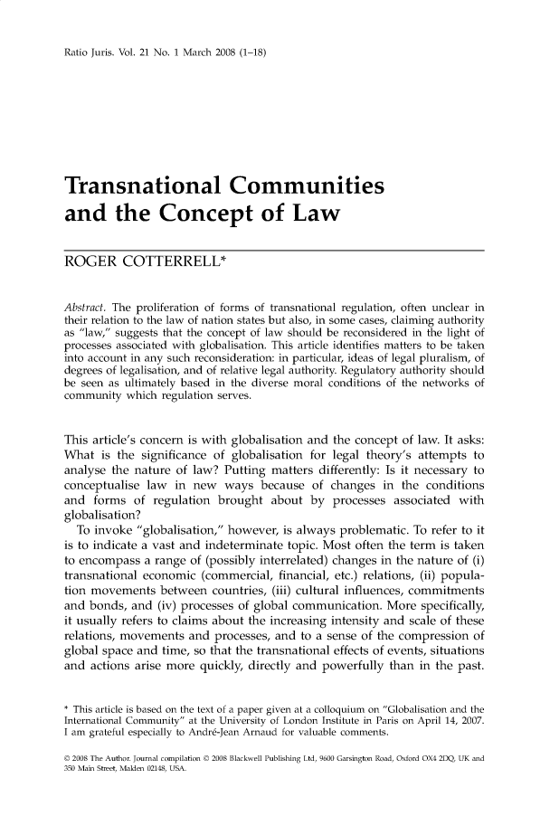 handle is hein.journals/raju21 and id is 1 raw text is: 


Ratio Juris. Vol. 21 No. 1 March 2008 (1-18)


Transnational Communities

and the Concept of Law


ROGER COTTERRELL*


Abstract. The proliferation of forms of transnational regulation, often unclear in
their relation to the law of nation states but also, in some cases, claiming authority
as law, suggests that the concept of law should be reconsidered in the light of
processes associated with globalisation. This article identifies matters to be taken
into account in any such reconsideration: in particular, ideas of legal pluralism, of
degrees of legalisation, and of relative legal authority. Regulatory authority should
be seen as ultimately based in the diverse moral conditions of the networks of
community which regulation serves.


This article's concern is with globalisation and the concept of law. It asks:
What is the significance of globalisation for legal theory's attempts to
analyse the nature of law? Putting matters differently: Is it necessary to
conceptualise law in new ways because of changes in the conditions
and forms of regulation brought about by processes associated with
globalisation?
  To invoke globalisation, however, is always problematic. To refer to it
is to indicate a vast and indeterminate topic. Most often the term is taken
to encompass a range of (possibly interrelated) changes in the nature of (i)
transnational economic (commercial, financial, etc.) relations, (ii) popula-
tion movements between countries, (iii) cultural influences, commitments
and bonds, and (iv) processes of global communication. More specifically,
it usually refers to claims about the increasing intensity and scale of these
relations, movements and processes, and to a sense of the compression of
global space and time, so that the transnational effects of events, situations
and actions arise more quickly, directly and powerfully than in the past.


* This article is based on the text of a paper given at a colloquium on Globalisation and the
International Community at the University of London Institute in Paris on April 14, 2007.
I am grateful especially to Andre-Jean Arnaud for valuable comments.

© 2008 The Author. Journal compilation © 2008 Blackwell Publishing Ltd, 9600 Garsington Road, Oxford OX4 2DO, UK and
350 Main Street, Malden 02148, USA.



