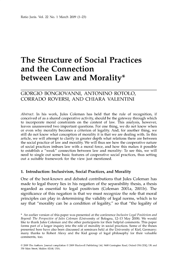 handle is hein.journals/raju22 and id is 1 raw text is: 


Ratio Juris. Vol. 22 No. 1 March 2009 (1-23)


The Structure of Social Practices

and the Connection

between Law and Morality*


GIORGIO BONGIOVANNI, ANTONINO ROTOLO,
CORRADO ROVERSI, AND CHIARA VALENTINI


Abstract. In his work, Jules Coleman has held that the rule of recognition, if
conceived of as a shared cooperative activity, should be the gateway through which
to incorporate moral constraints on the content of law. This analysis, however,
leaves unanswered two important questions. For one thing, we do not know when
or even why  morality becomes a criterion of legality. And, for another thing, we
still do not know what conception of morality it is that we are dealing with. In this
article, we will attempt to clarify in greater depth what relations there are between
the social practice of law and morality. We will thus see how the cooperative nature
of social practices imbues law with a moral force, and how this makes it possible
to establish a weak connection between law and morality: To see this, we will
need to single out some basic features of cooperative social practices, thus setting
out a suitable framework for the view just mentioned.


1. Introduction: Inclusivism, Social Practices, and Morality

One  of the best-known  and  debated contributions that Jules Coleman  has
made  to legal theory lies in his negation of the separability thesis, a thesis
regarded  as  essential to legal positivism (Coleman   2001a, 2001b).  The
significance of this negation is that we must recognize the role that moral
principles can play in determining the validity of legal norms, which is to
say that morality can  be a condition of legality, so that the legality of


* An earlier version of this paper was presented at the conference Inclusive Legal Positivism and
Beyond: The Perspective of Jules Coleman (University of Bologna, 12-13 May 2008). We would
like to thank Jules Coleman and the other participants for their helpful comments. This paper
forms part of a larger inquiry into the role of morality in social practices. Some of the theses
presented here have also been discussed at seminars held at the University of Kiel, Germany:
many thanks to Robert Alexy and the Kiel group of legal philosophy for their valuable
comments, too.

D 2009 The Authors. Journal compilation D 2009 Blackwell Publishing Ltd, 9600 Garsington Road, Oxford OX4 2DQ, UK and
350 Main Street, Malden 02148, USA.


