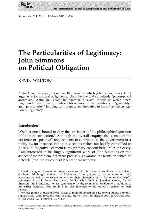 handle is hein.journals/raju26 and id is 1 raw text is: 



Ratio Juris. Vol. 26 No. 1 March 2013 (1-15)


The Particularities of Legitimacy:

John Simmons

on Political Obligation


KEVIN WALTON*


Abstract. In this paper, I examine the terms on which John Simmons  rejects all
arguments  for a moral obligation to obey the law and so defends philosophical
anarchism. Although  I accept his rejection of several criteria on which others
might and  often do insist, I criticize his reliance on the conditions of generality
and particularity. In doing so, I propose an alternative to his influential concep-
tion of legitimacy.



Introduction

Whether   one is bound to obey  the law is part of the philosophical question
of political obligation. Although  the overall enquiry  also considers the
existence of positive requirements  to contribute to the government   of a
polity by, for instance, voting in elections (when not  legally compelled  to
do so), its negative element is my primary  concern  here.' More precisely,
I am  interested in the hugely  significant work  of John  Simmons   on  this
aspect of the problem. Yet more  precisely, I examine the terms on which  he
defends  (and  others contest) his sceptical response.


* I had the good fortune to present versions of this paper at seminars in Auckland,
Canberra, Edinburgh, Krakow, and Melbourne. I am grateful to the audiences on those
occasions as well as to several others for their discussion of it. For especially helpful
comments, I thank Zenon Bankowski, Emilios Christdoulidis, Jonathan Crowe, Patrick
Emerton, Jim Evans, and, for his commentary at the seminar in Melbourne in addition to
his earlier feedback, Dale Smith. I am also indebted to the journal's referees for their
reports.
' For recognition of these different facets of political obligation, see, among others, Edmund-
son 2004, 217; Gans 1992, 8; Green 1988, 222; Harris 1990, 151; Higgins 2004, 1; Knowles 2010,
6; Raz 2009a, 127; Simmons 1979, 4-5.

D 2013 The Author. Ratio Juris D 2013 Blackwell Publishing Ltd, 9600 Garsington Road, Oxford OX4 2DQ, UK and 350 Main
Street, Malden 02148, USA.


