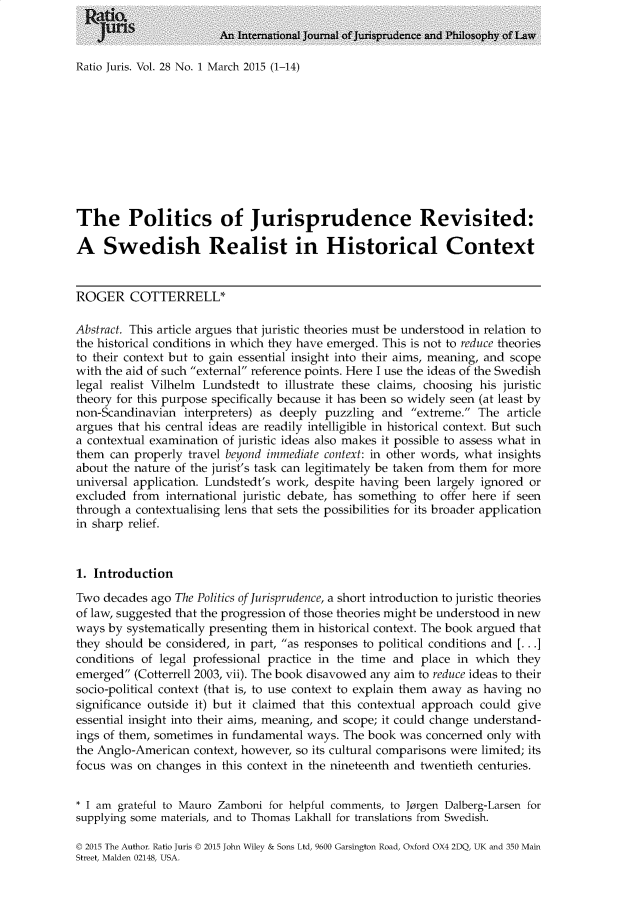 handle is hein.journals/raju28 and id is 1 raw text is: 



Ratio Juris. Vol. 28 No. 1 March 2015 (1-14)


The Politics of Jurisprudence Revisited:

A Swedish Realist in Historical Context


ROGER COTTERRELL*

Abstract. This article argues that juristic theories must be understood in relation to
the historical conditions in which they have emerged. This is not to reduce theories
to their context but to gain essential insight into their aims, meaning, and scope
with the aid of such external reference points. Here I use the ideas of the Swedish
legal realist Vilhelm Lundstedt to illustrate these claims, choosing his juristic
theory for this purpose specifically because it has been so widely seen (at least by
non-Scandinavian  interpreters) as deeply puzzling  and  extreme. The  article
argues that his central ideas are readily intelligible in historical context. But such
a contextual examination of juristic ideas also makes it possible to assess what in
them  can properly travel beyond immediate context: in other words, what insights
about the nature of the jurist's task can legitimately be taken from them for more
universal application. Lundstedt's work, despite having been largely ignored or
excluded  from international juristic debate, has something to offer here if seen
through a contextualising lens that sets the possibilities for its broader application
in sharp relief.


1. Introduction

Two  decades ago The Politics of Jurisprudence, a short introduction to juristic theories
of law, suggested that the progression of those theories might be understood in new
ways  by systematically presenting them in historical context. The book argued that
they should be considered, in part, as responses to political conditions and [... .]
conditions of legal professional practice in the time and place  in which  they
emerged  (Cotterrell 2003, vii). The book disavowed any aim to reduce ideas to their
socio-political context (that is, to use context to explain them away as having no
significance outside it) but it claimed that this contextual approach could give
essential insight into their aims, meaning, and scope; it could change understand-
ings of them, sometimes in fundamental ways. The book  was concerned  only with
the Anglo-American  context, however, so its cultural comparisons were limited; its
focus was on  changes in this context in the nineteenth and twentieth centuries.


* I am grateful to Mauro Zamboni for helpful comments, to Jorgen Dalberg-Larsen for
supplying some materials, and to Thomas Lakhall for translations from Swedish.

D 2015 The Author. Ratio Juris D 2015 John Wiley & Sons Ltd, 9600 Garsington Road, Oxford OX4 2DQ, UK and 350 Main
Street, Malden 02148, USA.


